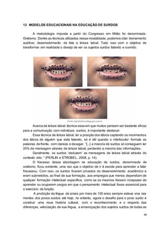 48
13 MODELOS EDUCACIONAIS NA EDUCAÇÃO DE SURDOS
A metodologia imposta a partir do Congresso em Milão foi denominada:
Oralismo. Dentre as técnicas utilizadas nessa modalidade, podemos citar: treinamento
auditivo; desenvolvimento da fala e leitura labial. Tudo isso com o objetivo de
transformar em realidade o desejo de ver os sujeitos surdos falando e ouvindo.
Fonte: leandrafono.blogspot.com.br
Acerca da leitura labial, técnica essa em que muitos pensam ser bastante eficaz
para a comunicação com indivíduos surdos, é importante destacar:
Essa técnica de leitura labial, ler a posição dos lábios captando os movimentos
dos lábios de alguém que está falando, só é útil quando o interlocutor formula as
palavras de frente, com clareza e devagar. “[...] a maioria de surdos só conseguem ler
20% da mensagem através da leitura labial, perdendo a maioria das informações.
Geralmente, os surdos ‘deduzem’ as mensagens de leitura labial através do
contexto dito. ” (PERLIN e STROBEL, 2008, p. 14).
O fracasso dessa abordagem na educação de surdos, denominada de
oralismo, ficou evidente, uma vez que o objetivo de ir à escola para aprender a falar
fracassou. Com isso, os surdos ficaram privados do desenvolvimento acadêmico e
eram submetidos, ao final de sua formação, aos empregos que menos dependiam de
qualquer formação intelectual específica, como se os mesmos fossem incapazes de
aprender ou ocuparem cargos em que o pensamento intelectual fosse essencial para
o exercício da função.
A proibição da língua de sinais por mais de 100 anos sempre esteve viva nas
mentes dos povos surdos até hoje, no entanto, agora o desafio para o povo surdo é
construir uma nova história cultural, com o reconhecimento e o respeito das
diferenças, valorização de sua língua, a emancipação dos sujeitos surdos de todas as
 