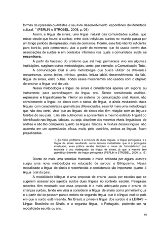 49
formas de opressão ouvintistas e seu livre desenvolvimento espontâneo de identidade
cultural. ” (PERLIN e STROBEL, 2008, p. 08)
Assim, a língua de sinais, uma língua natural das comunidades surdas, que
existe desde que houve o contato entre dois indivíduos surdos no mundo passa por
um longo período de repressão, mais de cem anos. Porém, esse fato não foi suficiente
para bani-la, pois permaneceu viva a partir do momento que foi usada dentro das
associações de surdos e em contextos informais nos quais a comunidade surda se
encontrava.
A partir do fracasso do oralismo que até hoje permanece vivo em algumas
instituições, surgiram outras metodologias, como, por exemplo: a Comunicação Total.
A comunicação total é uma metodologia que busca utilizar os diferentes
mecanismos, como: teatro, mímica, gestos, leitura labial, desenvolvimento da fala,
língua de sinais, entre outras. Todos esses mecanismos são usados com o objetivo
de ensinar a língua oral do país.
Nessa metodologia a língua de sinais é considerada apenas um suporte ou
instrumento para aprendizagem da língua oral. Sendo considerada estética,
expressiva e linguisticamente inferior ao sistema de comunicação oral. Assim, não
considerando a língua de sinais com o status de língua, e ainda misturando duas
línguas com características gramaticais diferenciadas, essa foi mais uma metodologia
que não deu certo, visto que as línguas de sinais não têm relação com as línguas
faladas do seu país. Elas são autônomas e apresentam o mesmo estatuto linguístico
identificado nas línguas faladas, ou seja, dispõem dos mesmos níveis linguísticos de
análise e são tão complexas quanto às línguas faladas. A mistura dessas línguas não
acarreta em um aprendizado eficaz, muito pelo contrário, ambas as línguas ficam
prejudicadas.
[...] o maior problema é a mistura de duas línguas, a língua portuguesa e a
língua de sinais resultando numa terceira modalidade que é o ‘português
sinalizado’, essa prática recebe também o nome de ‘bimodalismo’ que
encoraja o uso inadequado da língua de sinais, já que a mesma tem
gramática diferente de língua portuguesa (PERLIN e STROBEL, 2008, p. 15)
Diante de mais uma tentativa frustrada e muito criticada por alguns autores
surgiu uma nova metodologia na educação de surdos: o Bilinguismo. Nessa
modalidade a língua de sinais é reconhecida e considerada tão importante quanto à
língua oral do país.
A modalidade bilíngue é uma proposta de ensino usada por escolas que se
sugerem acessar aos sujeitos surdos duas línguas no contexto escolar. Pesquisas
recentes têm mostrado que essa proposta é a mais adequada para o ensino de
crianças surdas, tendo em vista a considerar a língua de sinais como primeira língua
e a partir daí se passam para o ensino da segunda língua que é a língua oral do país
em que o surdo está inserido. No Brasil, a primeira língua dos surdos é a LIBRAS –
Língua Brasileira de Sinais, e a segunda língua, o Português, podendo ser na
modalidade escrita ou oral.
 