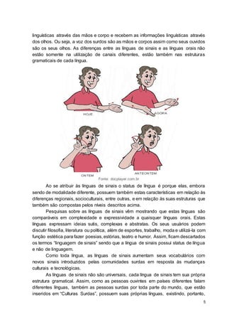 5
linguísticas através das mãos e corpo e recebem as informações linguísticas através
dos olhos. Ou seja, a voz dos surdos são as mãos e corpos assim como seus ouvidos
são os seus olhos. As diferenças entre as línguas de sinais e as línguas orais não
estão somente na utilização de canais diferentes, estão também nas estruturas
gramaticais de cada língua.
Fonte: docplayer.com.br
Ao se atribuir às línguas de sinais o status de língua é porque elas, embora
sendo de modalidade diferente, possuem também estas características em relação às
diferenças regionais, socioculturais, entre outras, e em relação às suas estruturas que
também são compostas pelos níveis descritos acima.
Pesquisas sobre as línguas de sinais vêm mostrando que estas línguas são
comparáveis em complexidade e expressividade a quaisquer línguas orais. Estas
línguas expressam ideias sutis, complexas e abstratas. Os seus usuários podem
discutir filosofia, literatura ou política, além de esportes, trabalho, moda e utilizá-la com
função estética para fazer poesias, estórias, teatro e humor. Assim, ficam descartados
os termos “linguagem de sinais” sendo que a língua de sinais possui status de língua
e não de linguagem.
Como toda língua, as línguas de sinais aumentam seus vocabulários com
novos sinais introduzidos pelas comunidades surdas em resposta às mudanças
culturais e tecnológicas.
As línguas de sinais não são universais, cada língua de sinais tem sua própria
estrutura gramatical. Assim, como as pessoas ouvintes em países diferentes falam
diferentes línguas, também as pessoas surdas por toda parte do mundo, que estão
inseridos em “Culturas Surdas”, possuem suas próprias línguas, existindo, portanto,
 