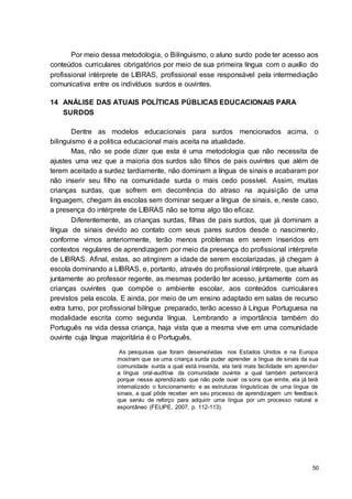 50
Por meio dessa metodologia, o Bilinguismo, o aluno surdo pode ter acesso aos
conteúdos curriculares obrigatórios por meio de sua primeira língua com o auxílio do
profissional intérprete de LIBRAS, profissional esse responsável pela intermediação
comunicativa entre os indivíduos surdos e ouvintes.
14 ANÁLISE DAS ATUAIS POLÍTICAS PÚBLICAS EDUCACIONAIS PARA
SURDOS
Dentre as modelos educacionais para surdos mencionados acima, o
bilinguismo é a politica educacional mais aceita na atualidade.
Mas, não se pode dizer que esta é uma metodologia que não necessita de
ajustes uma vez que a maioria dos surdos são filhos de pais ouvintes que além de
terem aceitado a surdez tardiamente, não dominam a língua de sinais e acabaram por
não inserir seu filho na comunidade surda o mais cedo possível. Assim, muitas
crianças surdas, que sofrem em decorrência do atraso na aquisição de uma
linguagem, chegam às escolas sem dominar sequer a língua de sinais, e, neste caso,
a presença do intérprete de LIBRAS não se torna algo tão eficaz.
Diferentemente, as crianças surdas, filhas de pais surdos, que já dominam a
língua de sinais devido ao contato com seus pares surdos desde o nascimento,
conforme vimos anteriormente, terão menos problemas em serem inseridos em
contextos regulares de aprendizagem por meio da presença do profissional intérprete
de LIBRAS. Afinal, estas, ao atingirem a idade de serem escolarizadas, já chegam à
escola dominando a LIBRAS, e, portanto, através do profissional intérprete, que atuará
juntamente ao professor regente, as mesmas poderão ter acesso, juntamente com as
crianças ouvintes que compõe o ambiente escolar, aos conteúdos curriculares
previstos pela escola. E ainda, por meio de um ensino adaptado em salas de recurso
extra turno, por profissional bilíngue preparado, terão acesso à Língua Portuguesa na
modalidade escrita como segunda língua. Lembrando a importância também do
Português na vida dessa criança, haja vista que a mesma vive em uma comunidade
ouvinte cuja língua majoritária é o Português.
As pesquisas que foram desenvolvidas nos Estados Unidos e na Europa
mostram que se uma criança surda puder aprender a língua de sinais da sua
comunidade surda a qual está inserida, ela terá mais facilidade em aprender
a língua oral-auditiva da comunidade ouvinte a qual também pertencerá
porque nesse aprendizado que não pode ouvir os sons que emite, ela já terá
internalizado o funcionamento e as estruturas linguísticas de uma língua de
sinais, a qual pôde receber em seu processo de aprendizagem um feedback
que serviu de reforço para adquirir uma língua por um processo natural e
espontâneo (FELIPE, 2007, p. 112-113).
 