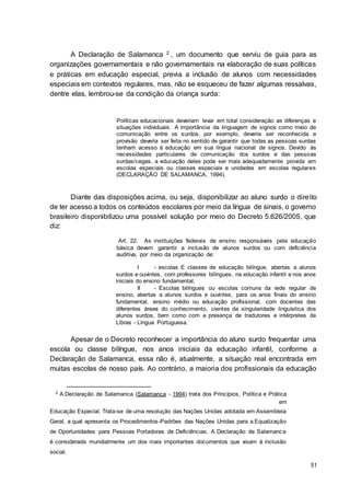 51
A Declaração de Salamanca 2 , um documento que serviu de guia para as
organizações governamentais e não governamentais na elaboração de suas políticas
e práticas em educação especial, previa a inclusão de alunos com necessidades
especiais em contextos regulares, mas, não se esqueceu de fazer algumas ressalvas,
dentre elas, lembrou-se da condição da criança surda:
Políticas educacionais deveriam levar em total consideração as diferenças e
situações individuais. A importância da linguagem de signos como meio de
comunicação entre os surdos, por exemplo, deveria ser reconhecida e
provisão deveria ser feita no sentido de garantir que todas as pessoas surdas
tenham acesso à educação em sua língua nacional de signos. Devido às
necessidades particulares de comunicação dos surdos e das pessoas
surdas/cegas, a educação deles pode ser mais adequadamente provida em
escolas especiais ou classes especiais e unidades em escolas regulares
(DECLARAÇÃO DE SALAMANCA, 1994).
Diante das disposições acima, ou seja, disponibilizar ao aluno surdo o direito
de ter acesso a todos os conteúdos escolares por meio da língua de sinais, o governo
brasileiro disponibilizou uma possível solução por meio do Decreto 5.626/2005, que
diz:
Art. 22. As instituições federais de ensino responsáveis pela educação
básica devem garantir a inclusão de alunos surdos ou com deficiência
auditiva, por meio da organização de:
I - escolas E classes de educação bilíngue, abertas a alunos
surdos e ouvintes, com professores bilíngues, na educação infantil e nos anos
iniciais do ensino fundamental;
II - Escolas bilíngues ou escolas comuns da rede regular de
ensino, abertas a alunos surdos e ouvintes, para os anos finais do ensino
fundamental, ensino médio ou educação profissional, com docentes das
diferentes áreas do conhecimento, cientes da singularidade linguística dos
alunos surdos, bem como com a presença de tradutores e intérpretes de
Libras - Língua Portuguesa.
Apesar de o Decreto reconhecer a importância do aluno surdo frequentar uma
escola ou classe bilíngue, nos anos iniciais da educação infantil, conforme a
Declaração de Salamanca, essa não é, atualmente, a situação real encontrada em
muitas escolas de nosso país. Ao contrário, a maioria dos profissionais da educação
2 A Declaração de Salamanca (Salamanca - 1994) trata dos Princípios, Política e Prática
em
Educação Especial. Trata-se de uma resolução das Nações Unidas adotada em Assembleia
Geral, a qual apresenta os Procedimentos-Padrões das Nações Unidas para a Equalização
de Oportunidades para Pessoas Portadoras de Deficiências. A Declaração de Salamanca
é considerada mundialmente um dos mais importantes documentos que visam à inclusão
social.
 
