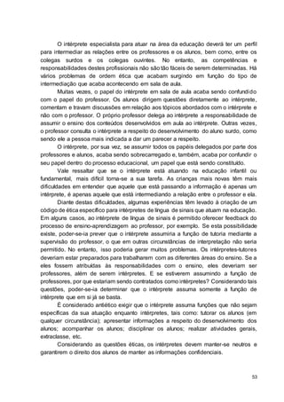 53
O intérprete especialista para atuar na área da educação deverá ter um perfil
para intermediar as relações entre os professores e os alunos, bem como, entre os
colegas surdos e os colegas ouvintes. No entanto, as competências e
responsabilidades destes profissionais não são tão fáceis de serem determinadas. Há
vários problemas de ordem ética que acabam surgindo em função do tipo de
intermediação que acaba acontecendo em sala de aula.
Muitas vezes, o papel do intérprete em sala de aula acaba sendo confundido
com o papel do professor. Os alunos dirigem questões diretamente ao intérprete,
comentam e travam discussões em relação aos tópicos abordados com o intérprete e
não com o professor. O próprio professor delega ao intérprete a responsabilidade de
assumir o ensino dos conteúdos desenvolvidos em aula ao intérprete. Outras vezes,
o professor consulta o intérprete a respeito do desenvolvimento do aluno surdo, como
sendo ele a pessoa mais indicada a dar um parecer a respeito.
O intérprete, por sua vez, se assumir todos os papéis delegados por parte dos
professores e alunos, acaba sendo sobrecarregado e, também, acaba por confundir o
seu papel dentro do processo educacional, um papel que está sendo constituído.
Vale ressaltar que se o intérprete está atuando na educação infantil ou
fundamental, mais difícil torna-se a sua tarefa. As crianças mais novas têm mais
dificuldades em entender que aquele que está passando a informação é apenas um
intérprete, é apenas aquele que está intermediando a relação entre o professor e ela.
Diante destas dificuldades, algumas experiências têm levado à criação de um
código de ética específico para intérpretes de língua de sinais que atuam na educação.
Em alguns casos, ao intérprete de língua de sinais é permitido oferecer feedback do
processo de ensino-aprendizagem ao professor, por exemplo. Se esta possibilidade
existe, poder-se-ia prever que o intérprete assumiria a função de tutoria mediante a
supervisão do professor, o que em outras circunstâncias de interpretação não seria
permitido. No entanto, isso poderia gerar muitos problemas. Os intérpretes-tutores
deveriam estar preparados para trabalharem com as diferentes áreas do ensino. Se a
eles fossem atribuídas às responsabilidades com o ensino, eles deveriam ser
professores, além de serem intérpretes. E se estiverem assumindo a função de
professores, por que estariam sendo contratados como intérpretes? Considerando tais
questões, poder-se-ia determinar que o intérprete assuma somente a função de
intérprete que em si já se basta.
É considerado antiético exigir que o intérprete assuma funções que não sejam
específicas da sua atuação enquanto intérpretes, tais como: tutorar os alunos (em
qualquer circunstância); apresentar informações a respeito do desenvolvimento dos
alunos; acompanhar os alunos; disciplinar os alunos; realizar atividades gerais,
extraclasse, etc.
Considerando as questões éticas, os intérpretes devem manter-se neutros e
garantirem o direito dos alunos de manter as informações confidenciais.
 