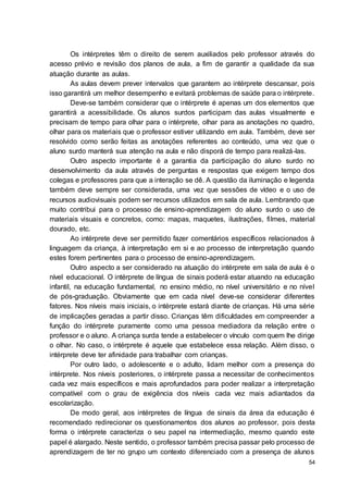 54
Os intérpretes têm o direito de serem auxiliados pelo professor através do
acesso prévio e revisão dos planos de aula, a fim de garantir a qualidade da sua
atuação durante as aulas.
As aulas devem prever intervalos que garantem ao intérprete descansar, pois
isso garantirá um melhor desempenho e evitará problemas de saúde para o intérprete.
Deve-se também considerar que o intérprete é apenas um dos elementos que
garantirá a acessibilidade. Os alunos surdos participam das aulas visualmente e
precisam de tempo para olhar para o intérprete, olhar para as anotações no quadro,
olhar para os materiais que o professor estiver utilizando em aula. Também, deve ser
resolvido como serão feitas as anotações referentes ao conteúdo, uma vez que o
aluno surdo manterá sua atenção na aula e não disporá de tempo para realizá-las.
Outro aspecto importante é a garantia da participação do aluno surdo no
desenvolvimento da aula através de perguntas e respostas que exigem tempo dos
colegas e professores para que a interação se dê. A questão da iluminação e legenda
também deve sempre ser considerada, uma vez que sessões de vídeo e o uso de
recursos audiovisuais podem ser recursos utilizados em sala de aula. Lembrando que
muito contribui para o processo de ensino-aprendizagem do aluno surdo o uso de
materiais visuais e concretos, como: mapas, maquetes, ilustrações, filmes, material
dourado, etc.
Ao intérprete deve ser permitido fazer comentários específicos relacionados à
linguagem da criança, à interpretação em si e ao processo de interpretação quando
estes forem pertinentes para o processo de ensino-aprendizagem.
Outro aspecto a ser considerado na atuação do intérprete em sala de aula é o
nível educacional. O intérprete de língua de sinais poderá estar atuando na educação
infantil, na educação fundamental, no ensino médio, no nível universitário e no nível
de pós-graduação. Obviamente que em cada nível deve-se considerar diferentes
fatores. Nos níveis mais iniciais, o intérprete estará diante de crianças. Há uma série
de implicações geradas a partir disso. Crianças têm dificuldades em compreender a
função do intérprete puramente como uma pessoa mediadora da relação entre o
professor e o aluno. A criança surda tende a estabelecer o vínculo com quem lhe dirige
o olhar. No caso, o intérprete é aquele que estabelece essa relação. Além disso, o
intérprete deve ter afinidade para trabalhar com crianças.
Por outro lado, o adolescente e o adulto, lidam melhor com a presença do
intérprete. Nos níveis posteriores, o intérprete passa a necessitar de conhecimentos
cada vez mais específicos e mais aprofundados para poder realizar a interpretação
compatível com o grau de exigência dos níveis cada vez mais adiantados da
escolarização.
De modo geral, aos intérpretes de língua de sinais da área da educação é
recomendado redirecionar os questionamentos dos alunos ao professor, pois desta
forma o intérprete caracteriza o seu papel na intermediação, mesmo quando este
papel é alargado. Neste sentido, o professor também precisa passar pelo processo de
aprendizagem de ter no grupo um contexto diferenciado com a presença de alunos
 