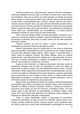 57
Também percebem que, muitas das vezes, apesar de não terem conseguido o
rendimento satisfatório para que sejam promovidos à próxima série, mesmo assim,
são transferidos, talvez por já estarem em idade avançada em relação aos demais
alunos ouvintes ou mesmo porque sentem que o professor não deu conta de ensinálo
e então passa a responsabilidade para o próximo, tornando cada vez mais difícil a
situação do surdo enquanto aluno, que agora, além das dificuldades da série anterior,
que ainda não foram vencidas, acumula as dificuldades da série atual. Essa situação
explica o porquê de muitos surdos que encontramos com certificado de conclusão do
ensino médio que, verdadeiramente, são semianalfabetos, ou mesmo possuem
dificuldades inerentes às séries iniciais do ensino fundamental.
Enfim, acerca da inclusão escolar, os surdos entrevistados reconhecem que a
mesma tem seus pontos positivos e negativos. Apesar da integração com os ouvintes,
da presença do intérprete, entre outros, os surdos sentem que não estão preparados
para serem incluídos.
Podemos perceber, por meio dos relatos, o caráter assistencialista e de
socialização que permeia a história da educação de surdos.
Quando questionados acerca do conhecimento ou não sobre as disposições
legais que garantem acessibilidade por meio da garantia do uso e difusão da língua
de sinais pelos diferentes órgãos públicos. Alguns alegam o desconhecimento, e
outros, apesar de alegarem conhecer, não sabem detalhes acerca do conteúdo
dessas normas, esse desconhecimento contribui para o descumprimento da norma,
visto que, os maiores interessados no conteúdo da legislação não a conhecem e,
portanto, não reivindicam o cumprimento da mesma.
Apesar de não conhecerem na integra as disposições normativas acerca do
atendimento adequado que lhe deve ser dispensado por parte dos órgãos de
atendimento ao público em geral, nos mais diversificados setores sociais, os surdos
entrevistados relatam experiências de descumprimento dessas disposições, visto que,
a maioria dos órgãos ou instituições não possuem intérpretes ou pessoas capacitadas
para o atendimento por meio da língua de sinais. Assim, os mesmos estão sempre
dependentes de familiares ou amigos para resolver assuntos particulares, como se
não fossem capazes de responder por seus próprios atos.
Alguns surdos, que diferente da maioria, tem noções a respeito das legislações
que respaldam seus direitos, ao passarem por situações difíceis, onde a presença do
intérprete de LIBRAS se tornava necessária, tomaram a iniciativa de reivindicar e
procuraram seus direitos por meio de denúncias ao Ministério Público. Por meio
dessas ações, e pelo intermédio de representantes do Ministério Público, esses
surdos viram seus direitos sento efetivados e as instituições sendo obrigadas a se
adaptarem ao atendimento adequado e especializado.
Todos os surdos entrevistados sentem a necessidade de encontrarem
profissionais capacitados na língua de sinais nos diferentes setores sociais, como:
escolas, comércio, prefeituras, polícias, empresas, igrejas, bancos, postos de saúde,
etc. Afinal, a partir daí os surdos terão mais liberdade e oportunidade na vida social
 
