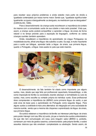 58
para resolver seus próprios problemas e ainda estarão mais perto do direito a
igualdade contemplado por nossa norma maior. Sendo que, “igualdade significa tratar
igualmente os iguais e desigualmente os desiguais, na medida em que se desigualam”
(CARVALHO, 1999).
Para o desenvolvimento da criança surda reconhecem a importância do contato
da mesma com a comunidade surda de sua cidade o mais cedo possível. Visto que,
assim, a criança surda poderá compartilhar e aprender a língua de sinais de forma
natural e no tempo previsto para a aquisição de linguagem, conforme as outras
crianças ouvintes também aprendem.
Ainda, ressaltaram a importância do aprendizado da Língua Portuguesa na
modalidade escrita, afinal uma língua não substitui a outra. Ou seja, é muito importante
para o surdo ser bilíngue, aprender tanto a língua de sinais, sua primeira língua,
quanto o Português, a língua mais usada no país que está inserido.
Fonte: w ww.crb.g12.br
O desenvolvimento da fala também foi citado como importante por alguns
surdos, mas, desde que seja feito por profissional capacitado, fonoaudiólogo, e não
como imposição da família ou sociedade, visando alcançar a normalidade ou cura da
surdez, mas, como escolha ou vontade própria do indivíduo surdo. Esse profissional
deve compreender a importância da LIBRAS como primeira língua do surdo, e que
está sirva de base para o aprendizado do Português como segunda língua. Para
alguns surdos a oralidade é mais uma alternativa de integração em uma sociedade de
maioria ouvinte, sendo que a mesma não dispensa o aprendizado da língua de sinais,
sua primeira língua.
Os surdos relataram a importância da família se interessar pela língua de sinais
para poder interagir com seu filho (a) surdo, já que a maioria dos surdos entrevistados
diz que não tem comunicação em casa, pois ninguém sabe LIBRAS e, portanto,
conversam por meio de gestos caseiros, convencionados pela própria família, e sobre
assuntos básicos que não envolvam complexidade ou abstração. Sendo assim, dá
 