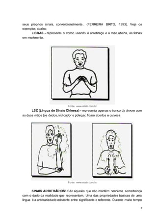8
seus próprios sinais, convencionalmente, (FERREIRA BRITO, 1993). Veja os
exemplos abaixo:
LIBRAS - representa o tronco usando o antebraço e a mão aberta, as folhas
em movimento.
Fonte: www.ebah.com.br
LSC (Língua de Sinais Chinesa) - representa apenas o tronco da árvore com
as duas mãos (os dedos, indicador e polegar, ficam abertos e curvos).
Fonte: www.ebah.com.br
SINAIS ARBITRÁRIOS: São aqueles que não mantêm nenhuma semelhança
com o dado da realidade que representam. Uma das propriedades básicas de uma
língua é a arbitrariedade existente entre significante e referente. Durante muito tempo
 