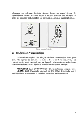 9
afirmou-se que as línguas de sinais não eram línguas por serem icônicas, não
representando, portanto, conceitos abstratos. Isto não é verdade, pois em língua de
sinais tais conceitos também podem ser representados, em toda sua complexidade.
Fonte: www.ebah.com.br
2.3 Simultaneidade X Sequencialidade
Simultaneidade significa que a língua de sinais, diferentemente das línguas
orais, não organiza os elementos de suas sentenças de forma sequencial, pelo
contrário, muitas sentenças das línguas de sinais são feitas simultaneamente através
do sinal manual associado à expressão facial e direção do olhar. Exemplo:
PORTUGUÊS: QUAL É O SEU NOME? – Elementos falados um após o outro.
LIBRAS: QUAL (Expressão interrogativa) SEU (Olhar direcionado para o
receptor) NOME (Sinal manual) – Elementos sinalizados ao mesmo tempo.
 