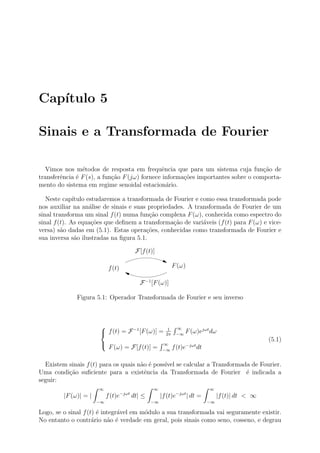 Cap´
   ıtulo 5

Sinais e a Transformada de Fourier

  Vimos nos m´todos de resposta em frequˆncia que para um sistema cuja fun¸˜o de
                e                              e                                  ca
transferˆncia ´ F (s), a fun¸ao F (jω) fornece informa¸oes importantes sobre o comporta-
        e     e             c˜                        c˜
mento do sistema em regime senoidal estacion´rio.a

   Neste cap´ ıtulo estudaremos a transformada de Fourier e como essa transformada pode
nos auxiliar na an´lise de sinais e suas propriedades. A transformada de Fourier de um
                     a
sinal transforma um sinal f (t) numa fun¸ao complexa F (ω), conhecida como espectro do
                                          c˜
sinal f (t). As equa¸oes que deﬁnem a transforma¸ao de vari´veis (f (t) para F (ω) e vice-
                      c˜                          c˜         a
versa) s˜o dadas em (5.1). Estas opera¸oes, conhecidas como transformada de Fourier e
         a                               c˜
sua inversa s˜o ilustradas na ﬁgura 5.1.
               a

                                       F[f (t)]

                             f (t)                         F (ω)

                                         F −1 [F (ω)]

              Figura 5.1: Operador Transformada de Fourier e seu inverso



                                                      1    ∞
                        f (t) = F −1 [F (ω)] =       2π    −∞
                                                                 F (ω)ejωt dω
                                                                                                     (5.1)
                                                   ∞              −jωt
                             F (ω) = F[f (t)] =     −∞
                                                           f (t)e         dt

  Existem sinais f (t) para os quais n˜o ´ poss´ se calcular a Transformada de Fourier.
                                      a e      ıvel
Uma condi¸˜o suﬁciente para a existˆncia da Transformada de Fourier ´ indicada a
          ca                           e                                  e
seguir:
                       ∞                       ∞                               ∞
         |F (ω)| = |        f (t)e−jωt dt| ≤        |f (t)e−jωt | dt =              |f (t)| dt < ∞
                       −∞                      −∞                              −∞

Logo, se o sinal f (t) ´ integr´vel em m´dulo a sua transformada vai seguramente existir.
                       e       a        o
No entanto o contr´rio n˜o ´ verdade em geral, pois sinais como seno, cosseno, e degrau
                     a     a e
 