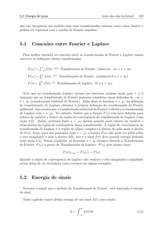 5.2. Energia de sinais                                          www.das.ufsc.br/labsil    102


n˜o s˜o integr´veis em m´dulo mas suas transformadas existem como casos limites e
 a a          a         o
podem ser expressas com o aux´ de fun¸oes impulsos.
                             ılio    c˜



5.1      Conex˜es entre Fourier e Laplace
              o

  Para melhor entender as conex˜es entre as transformadas de Fourier e Laplace vamos
                                  o
rescrever as deﬁni¸oes dessas transformadas.
                  c˜

                ∞
      F (ω) =   −∞
                      f (t)e−jωt : Transformada de Fourier (bilateral −∞ < t < ∞).
                 ∞
      F (ω) =   0
                     f (t)e−jωt : Transformada de Fourier (unilateral 0 ≤ t < ∞).
                 ∞
      F (s) =   0
                     f (t)e−st : Transformada de Laplace (0 ≤ t < ∞).


  Note que na transformada Laplace apenas nos interessa analisar sinais para t ≥ 0
enquanto que na transformada de Fourier podemos considerar sinais deﬁnidos de −∞ <
t < ∞ (transformada bilateral de Fourier). Al´m disso se fazemos s = jω na deﬁni¸˜o
                                                e                                      ca
de transformada de Laplace obtemos a pr´pria deﬁni¸ao da transformada de Fourier
                                            o            c˜
unilateral. Isso mostra que a transformada unilateral de Fourier ´ idˆntica ` transformada
                                                                 e e        a
de Laplace com s = jω. No entanto, lembre que a fun¸˜o F (s) est´ bem deﬁnida para
                                                         ca            a
valores da vari´vel s dentro da regi˜o de convergˆncia da transformada de Laplace (veja
                a                    a            e
se¸˜o 2.2). Assim, podemos fazer s = jω apenas quando esses valores da vari´vel s
  ca                                                                                 a
est˜o dentro da regi˜o de convergˆncia dessa transformada. A regi˜o de convergˆncia da
   a                 a             e                                 a             e
transformada de Laplace ´ a regi˜o do plano complexo ` direita do p´lo mais ` direita
                           e       a                      a              o         a
de F (s). Logo, para que possamos fazer s = jω a fun¸ao F (s) n˜o pode ter p´los sobre
                                                       c˜          a             o
o eixo imagin´rio e nem ` direita dele, isto ´ o sinal f (t) deve possuir energia limitada
               a          a                  e
(veja se¸ao 2.5). Nessas condi¸oes, ao fazermos s = jω estamos obtendo a Transformada
        c˜                     c˜
de Fourier F (ω) a partir da Transformada de Laplace F (s), pois nesses casos:

                                  F (s)|s=jω = F (jω) = F (ω)

Quando a regi˜o de convergˆncia de Laplace n˜o contiver o eixo imagin´rio a igualdade
             a             e                a                        a
acima deixa de ser verdadeira como veremos em alguns exemplos.



5.2      Energia de sinais

  Veremos a seguir que o m´dulo da Transformada de Fourier est´ associado ` energia
                          o                                   a           a
do sinal.

  Neste cap´
           ıtulo vamos deﬁnir energia de um sinal f (t) como sendo:

                                              ∞
                                       E=         f (t)2 dt                              (5.2)
                                             −∞
 