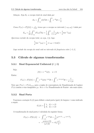 5.3. C´lculo de algumas transformadas
      a                                                                            www.das.ufsc.br/labsil   104


  Solu¸˜o: Seja ET a energia total do sinal dada por
      ca
                                       ∞                           ∞
                                                                                     1
                           ET =             f (t)2 dt =                e−2t dt =
                                       −∞                      0                     2

                              1
  Como F (ω) = F[f (t)] =   1+jω
                                    temos que a energia no intervalo [−ω0 , ω0 ] ´ dada por:
                                                                                 e
                            ω0                                ω0
                       1                              1             1        1
              Eω0 =              |F (ω)|2 dω =                         2
                                                                         dω = tan−1 (ω0 )
                      2π   −ω0                        π   0        1+ω       π

Queremos metade da energia total, ou seja, 1/4, logo:
                             1              1
                               tan−1 (ω0 ) = ⇒ ω0 = 1rad/s
                             π              4

  Logo metade da energia do sinal est´ no intervalo de frequˆncia entre [−1, 1].
                                     a                      e



5.3       C´lculo de algumas transformadas
           a

5.3.1     Sinal Exponencial Unilateral (t ≥ 0)

  Seja:
                                   f (t) = e−at u(t),              a>0
Ent˜o:
   a
                                   ∞                                         ∞
                                        −at           −jωt                                           1
           F (ω) = F[f (t)] =          e      u(t)e           dt =               e−(a+jω)t dt =
                                  −∞                                     0                        a + jω

Note que F (ω) = F (s)|s=jω pois a regi˜o de convergˆncia da Transformada de Laplace
                                       a             e
F (s) cont´m o eixo imagin´rio jω. Se a < 0 a Transformada de Fourier n˜o mais existe.
          e               a                                            a


5.3.2     Sinal Porta

  Usaremos a nota¸ao Gτ (t) para deﬁnir o sinal porta (gate) de largura τ como indicado
                 c˜
a seguir.
                                          1, |t| < τ /2
                              Gτ (t) =
                                          0, |t| > τ /2

  A transformada do sinal porta ´ calculada da seguinte forma.
                                e
                                               τ /2
                                                          1 jωτ /2
               F (ω) = F[Gτ (t)] =                    e−jωt dt =
                                                            (e     − e−jωτ /2 )
                                           −τ /2         jω
                                           sen(ωτ /2)         ωτ
                                       = τ            = τ Sa [ ]
                                             (ωτ /2)           2
 