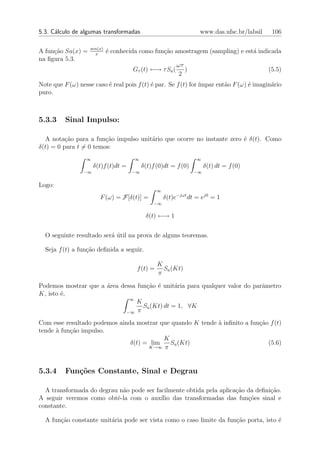 5.3. C´lculo de algumas transformadas
      a                                                            www.das.ufsc.br/labsil    106

                   sen(x)
A fun¸˜o Sa(x) =
     ca              x
                            ´ conhecida como fun¸ao amostragem (sampling) e est´ indicada
                            e                   c˜                             a
na ﬁgura 5.3.
                                                          ωτ
                                      Gτ (t) ←→ τ Sa (       )                              (5.5)
                                                           2
Note que F (ω) nesse caso ´ real pois f (t) ´ par. Se f (t) for ´
                          e                 e                   ımpar ent˜o F (ω) ´ imagin´rio
                                                                         a        e       a
puro.



5.3.3     Sinal Impulso:

  A nota¸˜o para a fun¸˜o impulso unit´rio que ocorre no instante zero ´ δ(t). Como
          ca            ca            a                                e
δ(t) = 0 para t = 0 temos:
                  ∞                   ∞                          ∞
                      δ(t)f (t)dt =        δ(t)f (0)dt = f (0)        δ(t) dt = f (0)
                 −∞                   −∞                         −∞


Logo:
                                                 ∞
                        F (ω) = F[δ(t)] =            δ(t)e−jωt dt = ej0 = 1
                                               −∞

                                            δ(t) ←→ 1


  O seguinte resultado ser´ util na prova de alguns teoremas.
                          a´

  Seja f (t) a fun¸˜o deﬁnida a seguir.
                  ca

                                                 K
                                       f (t) =     Sa (Kt)
                                                 π

Podemos mostrar que a ´rea dessa fun¸˜o ´ unit´ria para qualquer valor do parˆmetro
                      a             ca e       a                             a
K, isto ´,
        e
                              ∞
                                 K
                                   Sa (Kt) dt = 1, ∀K
                             −∞ π

Com esse resultado podemos ainda mostrar que quando K tende ` inﬁnito a fun¸ao f (t)
                                                            a              c˜
tende ` fun¸ao impulso.
      a    c˜
                                          K
                               δ(t) = lim   Sa (Kt)                           (5.6)
                                     K→∞ π




5.3.4     Fun¸oes Constante, Sinal e Degrau
             c˜

  A transformada do degrau n˜o pode ser facilmente obtida pela aplica¸˜o da deﬁni¸ao.
                            a                                        ca          c˜
A seguir veremos como obtˆ-la com o aux´ das transformadas das fun¸oes sinal e
                          e               ılio                           c˜
constante.

  A fun¸˜o constante unit´ria pode ser vista como o caso limite da fun¸ao porta, isto ´
       ca                a                                            c˜              e
 