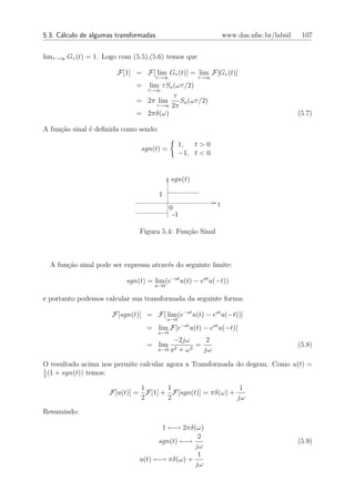 5.3. C´lculo de algumas transformadas
      a                                                            www.das.ufsc.br/labsil    107


limτ →∞ Gτ (t) = 1. Logo com (5.5),(5.6) temos que

                        F[1] = F[ lim Gτ (t)] = lim F[Gτ (t)]
                                        τ →∞            τ →∞
                              =  lim τ Sa (ωτ /2)
                                τ →∞
                                          τ
                              = 2π lim      Sa (ωτ /2)
                                    τ →∞ 2π
                              = 2πδ(ω)                                                      (5.7)

A fun¸ao sinal ´ deﬁnida como sendo:
     c˜        e

                                                   1,  t>0
                                sgn(t) =
                                                   −1, t < 0


                                               sgn(t)

                                         1
                                               0               t
                                                -1

                               Figura 5.4: Fun¸˜o Sinal
                                              ca



  A fun¸ao sinal pode ser expressa atrav´s do seguinte limite:
       c˜                               e

                           sgn(t) = lim (e−at u(t) − eat u(−t))
                                     a→0

e portanto podemos calcular sua transformada da seguinte forma:

                      F[sgn(t)] = F[ lim (e−at u(t) − eat u(−t))]
                                             a→0
                                  = lim F[e−at u(t) − eat u(−t)]
                                        a→0
                                             −2jω       2
                                  = lim       2 + ω2
                                                     =                                      (5.8)
                                        a→0 a          jω

O resultado acima nos permite calcular agora a Transformada do degrau. Como u(t) =
1
2
  (1 + sgn(t)) temos:

                              1      1                     1
                     F[u(t)] = F[1] + F[sgn(t)] = πδ(ω) +
                              2      2                    jω
Resumindo:

                                      1 ←→ 2πδ(ω)
                                                2
                                     sgn(t) ←→                                              (5.9)
                                               jω
                                                1
                               u(t) ←→ πδ(ω) +
                                               jω
 