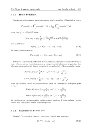 5.3. C´lculo de algumas transformadas
      a                                                                   www.das.ufsc.br/labsil     108


5.3.5    Sinais Senoidais

  Nos ocuparemos agora das transformadas das fun¸oes senoidais. Pela deﬁni¸ao temos
                                                c˜                        c˜

                                     ∞                                  T /2
            F[cos(ω0 t)] =                cos(ω0 t)e−jωt dt = lim              cos(ω0 t)e−jωt dt
                                     −∞                       T →∞     −T /2


                   ejω0 t +e−jω0 t
como cos(ω0 t) =           2
                                     temos:

                                            T        (ω − ω0 )           (ω + ω0 )
                   F[cos(ω0 t)] = lim         {Sa [T           ] + Sa [T           ]}
                                       T →∞ 2           2                   2

com (5.6) temos:
                             F[cos(ω0 t)] = π[δ(ω − ω0 ) + δ(ω + ω0 )]                             (5.10)

Da mesma forma obtem-se:

                            F[sen(ω0 t)] = jπ[δ(ω + ω0 ) − δ(ω − ω0 )]                             (5.11)


  Note que a Transformada de Fourier do sen(ω0 t) e cos(ω0 t) s´ n˜o ´ nula nas frequˆncias
                                                               o a e                 e
±ω0 . Isto mostra que esses sinais possuem energia concentrada nessas frequˆncias. Isso
                                                                               e
n˜o ocorreria se as fun¸˜es fossem sen(ω0 t)u(t) ou cos(ω0 t)u(t). Nesse caso obter´
 a                     co                                                           ıamos:

                                              π                               jω
                   F[cos(ω0 t)u(t)] =           [δ(ω − ω0 ) + δ(ω + ω0 )] + 2
                                              2                            ω0 − ω 2

                                              π                                ω0
                F[sen(ω0 t)u(t)] =               [δ(ω − ω0 ) − δ(ω + ω0 )] + 2
                                              2j                            ω0 − ω 2
que ´ algo bastante similar ao que obter´
    e                                    ıamos a partir da Transformada de Laplace para
s = jω.
                                              s                  jω
                   F (s) = L[cos(ω0 t)] = 2      2
                                                   → F (jω) = 2
                                           ω0 + s              ω0 − ω 2
                                                         ω0                ω0
                     F (s) = L[sen(ω0 t)] =          2      2
                                                              → F (jω) = 2
                                                    ω0   +s             ω0 − ω 2
Os resultados n˜o coincidem pois a regi˜o de convergˆncia da Transformada de Laplace
               a                       a            e
dessas duas fun¸˜es n˜o cont´m o eixo imagin´rio.
               co    a      e                a



5.3.6    Exponencial Eterna ejω0 t

  Como ejω0 t = cos(ω0 t) + jsen(ω0 t) temos com os resultados anteriores:

                                           F[ejω0 t ] = 2πδ(ω − ω0 )                               (5.12)
 