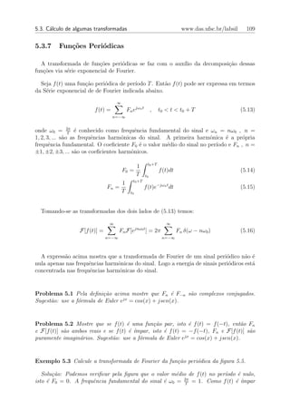 5.3. C´lculo de algumas transformadas
      a                                                                     www.das.ufsc.br/labsil     109


5.3.7    Fun¸oes Peri´dicas
            c˜       o

  A transformada de fun¸oes peri´dicas se faz com o aux´ da decomposi¸ao dessas
                          c˜       o                   ılio          c˜
fun¸˜es via s´rie exponencial de Fourier.
   co        e

  Seja f (t) uma fun¸ao peri´dica de per´
                    c˜      o           ıodo T . Ent˜o f (t) pode ser expressa em termos
                                                    a
da S´rie exponencial de de Fourier indicada abaixo.
    e

                                   ∞
                        f (t) =            Fn ejωn t        ,   t0 < t < t0 + T                      (5.13)
                                  n=−∞


onde ω0 = 2π ´ conhecido como frequˆncia fundamental do sinal e ωn = nω0 , n =
                T
                   e                      e
1, 2, 3, ... s˜o as frequˆncias harmˆnicas do sinal. A primeira harmˆnica ´ a pr´pria
              a          e          o                                o     e      o
frequˆncia fundamental. O coeﬁciente F0 ´ o valor m´dio do sinal no per´
       e                                    e        e                 ıodo e Fn , n =
±1, ±2, ±3, ... s˜o os coeﬁcientes harmˆnicos.
                   a                    o

                                                        t0 +T
                                            1
                                       F0 =                     f (t)dt                              (5.14)
                                            T          t0
                                              t0 +T
                                       1
                              Fn =                     f (t)e−jωn t dt                               (5.15)
                                       T     t0



  Tomando-se as transformadas dos dois lados de (5.13) temos:

                               ∞                                   ∞
                 F[f (t)] =          Fn F[ejnω0 t ] = 2π                  Fn δ(ω − nω0 )             (5.16)
                              n=−∞                               n=−∞



  A express˜o acima mostra que a transformada de Fourier de um sinal peri´dico n˜o ´
           a                                                                 o       a e
nula apenas nas frequˆncias harmˆnicas do sinal. Logo a energia de sinais peri´dicos est´
                     e          o                                             o         a
concentrada nas frequˆncias harmˆnicas do sinal.
                      e          o


Problema 5.1 Pela deﬁni¸˜o acima mostre que Fn ´ F−n s˜o complexos conjugados.
                          ca                         e   a
Sugest˜o: use a f´rmula de Euler ejx = cos(x) + jsen(x).
      a          o


Problema 5.2 Mostre que se f (t) ´ uma fun¸˜o par, isto ´ f (t) = f (−t), ent˜o Fn
                                     e         ca              e                  a
e F[f (t)] s˜o ambos reais e se f (t) ´ ´
            a                         e ımpar, isto ´ f (t) = −f (−t), Fn e F[f (t)] s˜o
                                                    e                                 a
                                                             jx
puramente imagin´rios. Sugest˜o: use a f´rmula de Euler e = cos(x) + jsen(x).
                 a             a          o


Exemplo 5.3 Calcule a transformada de Fourier da fun¸˜o peri´dica da ﬁgura 5.5.
                                                    ca      o

   Solu¸˜o: Podemos veriﬁcar pela ﬁgura que o valor m´dio de f (t) no per´
       ca                                             e                  ıodo ´ nulo,
                                                                              e
                                                        2π
isto ´ F0 = 0. A frequˆncia fundamental do sinal ´ ω0 = T = 1. Como f (t) ´ ´
     e                e                          e                           e ımpar
 