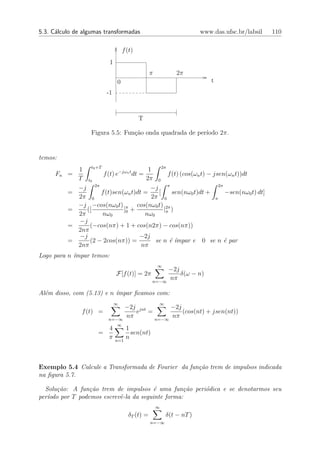 5.3. C´lculo de algumas transformadas
      a                                                              www.das.ufsc.br/labsil    110

                                   f (t)
                           1
                                                π           2π
                               0                                        t
                         -1



                                           T

                   Figura 5.5: Fun¸˜o onda quadrada de per´
                                  ca                      ıodo 2π.


temos:
              1 t0 +T                      1     2π
      Fn =             f (t) e−jωn t dt =           f (t) (cos(ωn t) − jsen(ωn t))dt
              T t0                        2π 0
              −j 2π                         −j π                          2π
          =           f (t)sen(ωn t)dt =       [      sen(nω0 t)dt +         −sen(nω0 t) dt]
              2π 0                          2π 0                        π
              −j −cos(nω0 t) π cos(nω0 t) 2π
          =      ([             ]0 +              |π )
              2π      nω0                 nω0
              −j
          =       (−cos(nπ) + 1 + cos(n2π) − cos(nπ))
              2nπ
              −j                        −2j
          =       (2 − 2cos(nπ)) =            se n ´ ´
                                                     e ımpar e 0 se n ´ par  e
              2nπ                       nπ
Logo para n ´mpar temos:
            ı
                                                    ∞
                                                      −2j
                               F[f (t)] = 2π              δ(ω − n)
                                                 n=−∞
                                                      nπ

Al´m disso, com (5.13) e n ´
  e                        ımpar ﬁcamos com:
                               ∞                    ∞
                            −2j jnt      −2j
               f (t) =         e =           (cos(nt) + jsen(nt))
                       n=−∞
                            nπ      n=−∞
                                         nπ
                               ∞
                        4            1
                      =                sen(nt)
                        π      n=1
                                     n



Exemplo 5.4 Calcule a Transformada de Fourier da fun¸˜o trem de impulsos indicada
                                                    ca
na ﬁgura 5.7.

  Solu¸˜o: A fun¸˜o trem de impulsos ´ uma fun¸˜o peri´dica e se denotarmos seu
       ca         ca                     e         ca o
per´odo por T podemos escrevˆ-la da seguinte forma:
   ı                        e
                                                    ∞
                                     δT (t) =           δ(t − nT )
                                                n=−∞
 
