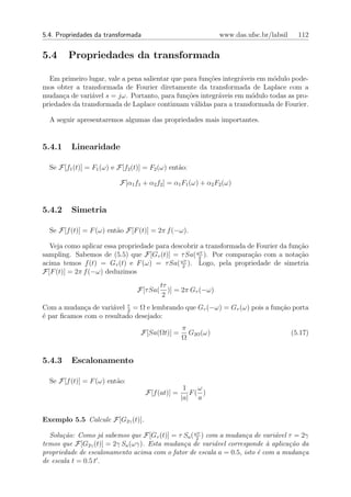 5.4. Propriedades da transformada                               www.das.ufsc.br/labsil     112


5.4     Propriedades da transformada

  Em primeiro lugar, vale a pena salientar que para fun¸oes integr´veis em m´dulo pode-
                                                       c˜         a         o
mos obter a transformada de Fourier diretamente da transformada de Laplace com a
mudan¸a de vari´vel s = jω. Portanto, para fun¸oes integr´veis em m´dulo todas as pro-
      c         a                               c˜        a           o
priedades da transformada de Laplace continuam v´lidas para a transformada de Fourier.
                                                   a

  A seguir apresentaremos algumas das propriedades mais importantes.


5.4.1    Linearidade

  Se F[f1 (t)] = F1 (ω) e F[f2 (t)] = F2 (ω) ent˜o:
                                                a

                           F[α1 f1 + α2 f2 ] = α1 F1 (ω) + α2 F2 (ω)


5.4.2    Simetria

  Se F[f (t)] = F (ω) ent˜o F[F (t)] = 2π f (−ω).
                         a

  Veja como aplicar essa propriedade para descobrir a transformada de Fourier da fun¸ao
                                                                                    c˜
sampling. Sabemos de (5.5) que F[Gτ (t)] = τ Sa( ωτ ). Por compara¸˜o com a nota¸ao
                                                   2
                                                                    ca              c˜
                                             ωτ
acima temos f (t) = Gτ (t) e F (ω) = τ Sa( 2 ). Logo, pela propriedade de simetria
F[F (t)] = 2π f (−ω) deduzimos
                                           tτ
                                 F[τ Sa(      )] = 2π Gτ (−ω)
                                            2
Com a mudan¸a de vari´vel τ = Ω e lembrando que Gτ (−ω) = Gτ (ω) pois a fun¸ao porta
             c        a    2
                                                                           c˜
´ par ﬁcamos com o resultado desejado:
e
                                                  π
                                  F[Sa(Ωt)] =       G2Ω (ω)                              (5.17)
                                                  Ω


5.4.3    Escalonamento

  Se F[f (t)] = F (ω) ent˜o:
                         a
                                                   1   ω
                                    F[f (at)] =      F( )
                                                  |a| a


Exemplo 5.5 Calcule F[G2γ (t)].

  Solu¸˜o: Como j´ sabemos que F[Gτ (t)] = τ Sa ( ωτ ) com a mudan¸a de vari´vel τ = 2γ
       ca            a                             2
                                                                   c        a
temos que F[G2γ (t)] = 2γ Sa (ωγ). Esta mudan¸a de vari´vel corresponde ` aplica¸˜o da
                                             c           a                a      ca
propriedade de escalonamento acima com o fator de escala a = 0.5, isto ´ com a mudan¸a
                                                                       e             c
de escala t = 0.5 t .
 