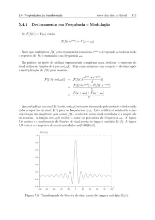 5.4. Propriedades da transformada                                     www.das.ufsc.br/labsil   113


5.4.4    Deslocamento em Frequˆncia e Modula¸˜o
                              e             ca

  Se F[f (t)] = F (ω) ent˜o:
                         a

                                      F[f (t)ejω0 t ] = F (ω − ω0 )


  Note que multiplicar f (t) pela exponencial complexa ejω0 t corresponde a deslocar todo
o espectro de f (t) centrando-o na frequˆncia ω0 .
                                        e

   Na pr´tica ao inv´s de utilizar exponenciais complexas para deslocar o espectro do
         a             e
sinal utiliza-se fun¸˜es do tipo cos(ω0 t). Veja oque acontece com o espectro do sinal ap´s
                    co                                                                   o
a multiplica¸ao de f (t) pelo cosseno.
              c˜

                                                       ejω0 t + e−jω0 t
                        F[f (t) cos(ω0 t)] = F[f (t) (                  )]
                                                                2
                                              F[f (t) ejω0 t ] + F[f (t) e−jω0 t ]
                                            =
                                                                2
                                              F (ω + ω0 ) + F (ω − ω0 )
                                            =
                                                            2


  Ao multiplicar um sinal f (t) pelo cos(ω0 t) estamos atenuando pela metade e deslocando
todo o espectro do sinal f (t) para as frequˆncias ±ω0 . Este artif´ ´ conhecido como
                                              e                     ıcio e
modula¸ao em amplitude pois o sinal f (t), conhecido como sinal modulado, ´ a amplitude
        c˜                                                                  e
do cosseno. A fun¸ao cos(ω0 t) recebe o nome de portadora de frequˆncia ω0 . A ﬁgura
                    c˜                                                   e
5.8 mostra a transformada de Fourier do sinal porta de largura unit´ria G1 (t). A ﬁgura
                                                                       a
5.9 ilustra a o espectro do sinal modulado cos(100t)G1 (t).

                   F[G1 (t)]
             1.1



             0.9



             0.7



             0.5



             0.3



             0.1



            -0.1



            -0.3                                                                     ω
                -100     -80   -60   -40   -20    0     20    40      60   80    100


    Figura 5.8: Transformada de Fourier do sinal porta de largura unit´ria G1 (t).
                                                                      a
 