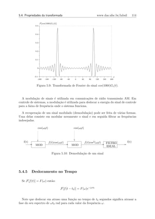 5.4. Propriedades da transformada                                           www.das.ufsc.br/labsil          114

                   F[cos(100t)G1 (t)]
             0.5



             0.4



             0.3



             0.2



             0.1



               0



            -0.1                                                                           ω
                -200    -160    -120    -80   -40    0     40       80     120     160   200


              Figura 5.9: Transformada de Fourier do sinal cos(100t)G1 (t).



  A modula¸˜o de sinais ´ utilizada em comunica¸oes de r´dio transmiss˜o AM. Em
             ca            e                        c˜        a              a
controle de sistemas, a modula¸˜o ´ utilizada para deslocar a energia do sinal de controle
                              ca e
para a faixa de frequˆncia onde o sistema funciona.
                     e

  A recupera¸˜o de um sinal modulado (demodula¸˜o) pode ser feita de v´rias formas.
             ca                               ca                      a
Uma delas consiste em modular novamente o sinal e em seguida ﬁltrar as frequˆncias
                                                                              e
indesejadas.

               cos(ω0 t)                            cos(ω0 t)



   f(t)                     f (t)cos(ω0 t)                      f (t)cos2 (ω0 t)     FILTRO          f(t)
             MOD                                    MOD                              IDEAL

                               Figura 5.10: Demodula¸˜o de um sinal
                                                    ca




5.4.5     Deslocamento no Tempo

  Se F[f (t)] = F (ω) ent˜o:
                         a

                                        F[f (t − t0 )] = F (ω)e−jωt0


   Note que deslocar em atraso uma fun¸ao no tempo de t0 segundos signiﬁca atrasar a
                                        c˜
fase do seu espectro de ωt0 rad para cada valor da frequˆncia ω.
                                                        e
 