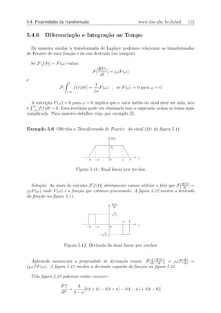5.4. Propriedades da transformada                                              www.das.ufsc.br/labsil   115


5.4.6      Diferencia¸˜o e Integra¸˜o no Tempo
                     ca           ca

  De maneira similar ` transformada de Laplace podemos relacionar as transformadas
                     a
de Fourier de uma fun¸˜o e de sua derivada (ou integral).
                     ca

    Se F[f (t)] = F (ω) ent˜o:
                           a
                                                 df (t)
                                            F[          ] = jωF (ω)
                                                   dt
e
                        t
                                             1
                   F[        f (τ )dτ ] =      F (ω) , se F (ω) = 0 para ω = 0
                        −∞                  jω

  A restri¸˜o F (ω) = 0 para ω = 0 implica que o valor m´dio do sinal deve ser nulo, isto
          ca                                             e
   ∞
´ −∞ f (t)dt = 0. Essa restri¸˜o pode ser eliminada mas a express˜o acima se torna mais
e                            ca                                  a
complicada. Para maiores detalhes veja, por exemplo [5].


Exemplo 5.6 Obtenha a Transformada de Fourier do sinal f (t) da ﬁgura 5.11.

                                                          f(t)

                                                          A



                                     −b      −a           0            a   b   t


                              Figura 5.11: Sinal linear por trechos


  Solu¸˜o: Ao inv´s de calcular F[f (t)] diretamente vamos utilizar o fato que F[ dfdt ] =
      ca         e                                                                   (t)

jωF (ω) onde F (ω) ´ a fun¸˜o que estamos procurando. A ﬁgura 5.12 mostra a derivada
                   e      ca
da fun¸˜o na ﬁgura 5.11.
      ca
                                                              df (t)
                                                               dt

                                                               A
                                                              b−a

                                                                       a   b
                                     −b      −a           0                    t

                                                     A
                                                  − b−a


                     Figura 5.12: Derivada do sinal linear por trechos


  Aplicando novamente a propriedade de deriva¸˜o temos: F[ dt [ dfdt ]] = jωF[ df ] =
                                                 ca            d   (t)
                                                                               dt
(jω)2 F (ω). A ﬁgura 5.13 mostra a derivada segunda da fun¸˜o na ﬁgura 5.11.
                                                          ca

    Pela ﬁgura 5.13 podemos ent˜o escrever:
                               a

                    d2 f    A
                       2
                         =     [δ(t + b) − δ(t + a) − δ(t − a) + δ(t − b)]
                    dt     b−a
 