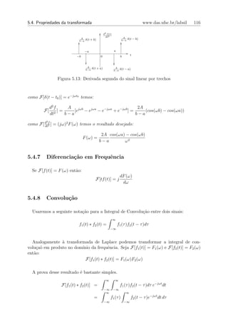 5.4. Propriedades da transformada                                                      www.das.ufsc.br/labsil   116

                                                    d2 f (t)
                                                      dt2              A
                              A
                                   δ(t + b)                           b−a
                                                                            δ(t − b)
                             b−a



                                   −a                          a
                           −b                  0                     b        t


                                    A
                                   b−a
                                         δ(t + a)               A
                                                                     δ(t − a)
                                                               b−a


                 Figura 5.13: Derivada segunda do sinal linear por trechos



como F[δ(t − t0 )] = e−jωt0 temos:

             d2 f     A                                    2A
        F[        ]=     [ejωb − ejωa − e−jωa + e−jωb ] =     (cos(ωb) − cos(ωa))
             dt2     b−a                                  b−a
         2
como F[ d 2 ] = (jω)2 F (ω) temos o resultado desejado:
        dt
           f



                                               2A cos(ωa) − cos(ωb)
                                F (ω) =
                                              b−a        ω2


5.4.7    Diferencia¸˜o em Frequˆncia
                   ca          e

  Se F[f (t)] = F (ω) ent˜o:
                         a
                                                                     dF (ω)
                                           F[tf (t)] = j
                                                                      dω


5.4.8    Convolu¸˜o
                ca

  Usaremos a seguinte nota¸˜o para a Integral de Convolu¸ao entre dois sinais:
                          ca                            c˜
                                                               ∞
                            f1 (t) ∗ f2 (t) =                      f1 (τ )f2 (t − τ )dτ
                                                          −∞



  Analogamente ` transformada de Laplace podemos transformar a integral de con-
                a
volu¸a˜ em produto no dom´
    c o                  ınio da frequˆncia. Seja F[f1 (t)] = F1 (ω) e F[f2 (t)] = F2 (ω)
                                        e
ent˜o:
   a
                           F[f1 (t) ∗ f2 (t)] = F1 (ω)F2 (ω)

  A prova desse resultado ´ bastante simples.
                          e
                                                      ∞        ∞
                   F[f1 (t) ∗ f2 (t)] =                              f1 (τ )f2 (t − τ )dτ e−jωt dt
                                                    −∞         −∞
                                                     ∞                   ∞
                                          =               f1 (τ )             f2 (t − τ )e−jωt dt dτ
                                                    −∞                   −∞
 