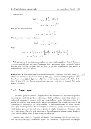 5.4. Propriedades da transformada                         www.das.ufsc.br/labsil    118


  Da´ obtemos:
    ı
                                        1       1
                             Y (ω) =              + πδ(ω)
                                      jω + 1 jω
                                        1     1      π
                                    =           +       δ(ω)
                                      jω + 1 jω jω + 1
Por fra¸˜es parciais temos
       co
                                   1     1     −1    1
                                           =       +
                                 jω + 1 jω   jω + 1 jω
          π
Como    jω+1
             δ(ω)   = πδ(ω) conclu´mos:
                                  ı

                                            −1    1
                                Y (ω) =         +   + πδ(ω)
                                          jω + 1 jω
Logo:
                                                −1           1
                y(t) = F −1 [Y (ω)] = F −1           + F −1    + πδ(ω)
                                              jω + 1        jω
                       = −e−t + 1, t ≥ 0


   Note que apesar da abordagem por Laplace ser mais simples, Laplace e Fourier fornecem
o mesmo resultado para a resposta for¸ada do ﬁltro. No entanto n˜o seria poss´ aplicar
                                      c                           a           ıvel
Fourier para analisar a resposta livre do ﬁltro, j´ que essa transformada n˜o permite o
                                                  a                        a
tratamento de condi¸oes iniciais.
                    c˜


Problema 5.4 Podemos representar matematicamente a intera¸˜o entre dois sinais f1 (t), f2 (t)
                                                                  ca
atrav´s da convolu¸˜o desses dois sinais f1 (t) ∗ f2 (t). Encontre condi¸˜es para os espec-
       e               ca                                                 co
tros desses sinais F1 (ω), F2 (ω) de tal forma que n˜o exista intera¸˜o entre f1 (t), f2 (t),
                                                      a               ca
isto ´ f1 (t) ∗ f2 (t) = 0. Nesses casos dizemos que n˜o existe interferˆncia de f1 (t) sobre
      e                                                a                 e
f2 (t) e vice-versa.


5.4.9     Amostragem

   O problema que estudaremos a seguir consiste na determina¸ao de condi¸oes para se
                                                               c˜         c˜
amostrar um sinal sem perda de informa¸ao. Este problema ´ muito importante pois
                                          c˜                   e
todo sinal armazenado ou processado nos computadores ´ antes digitalizado, isto ´, o
                                                           e                      e
sinal ´ amostrado e suas amostras s˜o transformadas em c´digo bin´rio para depois ser
      e                             a                       o       a
processado ou armazenado em computadores. A transmiss˜o digital de sinais tamb´m
                                                             a                      e
passa pelo mesmo processo de amostragem e codiﬁca¸ao, por´m ´ importante que o
                                                       c˜       e e
sinal original possa ser reconstru´
                                  ıdo, a partir do digital transmitido. Torna-se ent˜o
                                                                                     a
imperativo saber a frequˆncia de amostragem do sinal para que, uma vez discretizado, se
                         e
possa reconstru´ a partir de suas amostras coletadas.
                ı-lo

  Problema a ser resolvido: Suponha um sistema de transmiss˜o digital ideal (sem ru´
                                                             a                      ıdo
nem erro de quantiza¸˜o) ilustrado na ﬁgura 5.15. Determine a frequˆncia de amostragem
                    ca                                             e
 