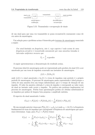 5.4. Propriedades da transformada                                         www.das.ufsc.br/labsil   119

               sinal a ser                     transmiss˜o
                                                        a                       sinal recebido
                               A/D                .....             D/A
               transmitido
                             amostragem e                     decodiﬁca¸ao e
                                                                        c˜
                             codiﬁca¸ao
                                    c˜                         reconstru¸ao
                                                                        c˜

                     Figura 5.15: Transmiss˜o e recupera¸˜o de sinais
                                           a            ca


de um sinal para que uma vez transmitido se possa reconstru´ exatamente como ele
                                                           ı-lo
era antes da amostragem.

  Um solu¸ao para o problema acima ´ fornecida pelo teorema da amostragem enunciado
          c˜                       e
a seguir:


     Um sinal limitado em frequˆncia, isto ´, cujo espectro ´ nulo acima de uma
                                 e          e               e
     frequˆncia ω (rad/s) ´ reconstru´do unicamente por suas amostras tomadas `
          e     ¯         e          ı                                        a
     intervalos uniformes menores que
                                                   π
                                            Ta =     segundos
                                                   ω
                                                   ¯

  A seguir apresentaremos a demonstra¸ao do resultado acima.
                                     c˜

  O processo ideal de amostragem pode ser representado pelo produto do sinal f (t) a ser
amostrado por um trem de impulsos ocorrendo nos instantes de amostragem.

                                            fs (t) = f (t)δTa (t)

onde fs (t) ´ o sinal amostrado e δTa (t) ´ o trem de impulsos cujo per´
            e                             e                            ıodo ´ o pr´prio
                                                                            e     o
per´ıodo de amostragem. O processo de amostragem assim representado ´ ideal porque a
                                                                        e
coleta de uma amostra leva um tempo infenitesimal, que ´ o tempo de dura¸˜o de um
                                                          e                  ca
impulso. O valor da amostra coletada ´ a ´rea do impulso e corresponde ao valor exato
                                        e a
do sinal no instante onde ocorre o impulso. Na pr´tica n˜o podemos implementar tal
                                                     a    a
processo de amostragem. Por´m boas aproxima¸oes podem ser obtidas substituindo-se
                              e                   c˜
os impulsos por pulsos de largura bem pequena e amplitude unit´ria.
                                                                a

  O espectro do sinal amostrado ´ ent˜o:
                                e    a
                                                                1
                Fs (ω) = F[fs (t)] = F[f (t)δTa (t)] =            F[f (t)] ∗ F[δTa (t)]
                                                               2π

  De um exemplo anterior vimos que F[δTa (t)] = ωa δωa (ω) onde ωa = 2π/Ta ´ a frequˆncia
                                                                           e        e
fundamental do trem de impulsos que corresponde ` frequˆncia de amostragem que quer-
                                                  a        e
emos determinar. Logo, para F (ω) = F[f (t)] temos:
                                                                         ∞
                              1                    1
             Fs (ω) =           F (ω) ∗ [ωa δωa ] = F (ω) ∗                  δ(ω − nωa )
                             2π                    Ta               n=−∞
                                   ∞                                   ∞
                             1                                      1
                      =                  F (ω) ∗ δ(ω − nωa ) =                  F (ω − nωa )
                             Ta   n=−∞
                                                                    Ta   n=−∞
 
