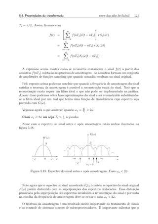5.4. Propriedades da transformada                                       www.das.ufsc.br/labsil   121


Ta = π/¯ . Assim, ﬁcamos com
       ω
                                          ∞
                       f (t) =                 f (nTa )δ(t − nTa ) ∗ Sa (¯ t)
                                                                         ω
                                    n=−∞
                                    ∞
                              =               f (nTa )δ(t − nTa ) ∗ Sa (¯ t)
                                                                        ω
                                  n=−∞
                                    ∞
                              =               f (nTa )Sa (¯ (t − nTa ))
                                                          ω
                                  n=−∞



  A express˜o acima mostra como se reconstr´i exatamente o sinal f (t) a partir das
            a                                    o
amostras f (nTa ) coletadas no processo de amostragem. As amostras formam um conjunto
de amplitudes de fun¸˜es sampling que quando somadas resultam no sinal original.
                      co

  Pelo exposto acima podemos concluir que quando a frequˆncia de amostragem do sinal
                                                         e
satisfaz o teorema da amostragem ´ poss´ a reconstru¸ao exata do sinal. Note que a
                                  e     ıvel          c˜
reconstru¸˜o exata requer um ﬁltro ideal o que n˜o pode ser implementado na pr´tica.
          ca                                    a                              a
Apesar disso podemos obter boas aproxima¸oes do sinal a ser reconstru´ substituindo-
                                          c˜                         ıdo
se o ﬁltro ideal por um real que tenha uma fun¸ao de transferˆncia cujo espectro seja
                                               c˜             e
parecido com G(ω).
                                                        2π
  Vejamos agora o que acontece quando ωa =              Ta
                                                             < 2¯ .
                                                                ω
                                  π
  Caso ωa < 2¯ ou seja Ta >
             ω                    ω
                                  ¯
                                          segundos

  Nesse caso o espectro do sinal antes e ap´s amostragem est˜o ambos ilustrados na
                                           o                a
ﬁgura 5.18.
                                                               Fs (ω)
                  F (ω)
                                                               A
                   A                                           Ta



                                    ...
                                                                                 ...

         −¯
          ω        0      ω
                          ¯   ω                −ωa            0             ωa         ω
                                                  −¯
                                                   ω                    ω
                                                                        ¯
                                                             ωa − ω
                                                                  ¯

        Figura 5.18: Espectro do sinal antes e ap´s amostragem: Caso ωa < 2¯
                                                 o                         ω



   Note agora que o espectro do sinal amostrado Fs (ω) cont´m o espectro do sinal original
                                                           e
F (ω) por´m distorcido com as superposi¸˜es dos espectros deslocados. Essa distor¸ao
         e                                co                                           c˜
provocada pela superposi¸ao dos espectros inviabiliza a reconstru¸ao do sinal e portanto
                         c˜                                       c˜
na escolha da frequˆncia de amostragem deve-se evitar o caso ωa < 2¯ .
                   e                                                 ω

  O teorema da amostragem ´ um resultado muito importante no tratamento de sinais
                              e
                                                         ´
e no controle de sistemas atrav´s de microprocessadores. E importante salientar que o
                                e
 