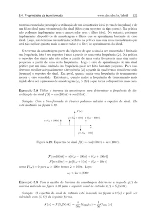 5.4. Propriedades da transformada                             www.das.ufsc.br/labsil   122


teorema enunciado pressup˜e a utiliza¸˜o de um amostrador ideal (trem de impulsos) e de
                           o         ca
um ﬁltro ideal para reconstru¸˜o do sinal (ﬁltro com espectro do tipo porta). Na pr´tica
                             ca                                                    a
n˜o podemos implementar nem o amostrador nem o ﬁltro ideal. No entanto, podemos
  a
implementar dispositivos de amostragem e ﬁltros que se aproximam bastante do caso
ideal. Logo, n˜o teremos reconstru¸˜o perfeita na pr´tica mas sim uma reconstru¸˜o que
              a                   ca                a                           ca
ser´ t˜o melhor quanto mais o amostrador e o ﬁltro se aproximarem do ideal.
    a a

   O teorema da amostragem parte da hip´tese de que o sinal a ser amostrado ´ limitado
                                             o                                   e
em frequˆncia, isto ´ seu espectro ´ nulo a partir de uma certa frequˆncia (¯ ). Na pr´tica
         e          e              e                                 e      ω         a
o espectro dos sinais n˜o s˜o nulos a partir de uma certa frequˆncia mas sim muito
                         a a                                         e
pequenos a partir de uma certa frequˆncia. Logo o erro de aproxima¸ao de um sinal
                                        e                                 c˜
pr´tico por um sinal limitado em frequˆncia pode ser feito bastante pequeno. Para isso
   a                                     e
devemos escolher adequadamente a frequˆncia (¯ ) a partir da qual iremos considerar nulo
                                           e     ω
(truncar) o espectro do sinal. Em geral, quanto maior essa frequˆncia de truncamento
                                                                    e
menor o erro cometido. Entretanto, quanto maior a frequˆncia de truncamento mais
                                                              e
r´pido deve ser o processo de amostragem (ωa > 2¯ ) o que torna o dispositivo mais caro.
 a                                                  ω


Exemplo 5.8 Utilize o teorema da amostragem para determinar a frequˆncia de dis-
                                                                   e
cretiza¸˜o do sinal f (t) = cos(100πt) + sen(10πt).
       ca

  Solu¸˜o: Com a transformada de Fourier podemos calcular o espectro do sinal. Ele
       ca
est´ ilustrado na ﬁgura 5.19.
   a
                                            F (ω)

                                     jπ δ(ω + 10π) π δ(ω − 100π)
                   π δ(ω + 100π)

                                                       ω

                                             jπ δ(ω − 10π)



             Figura 5.19: Espectro do sinal f (t) = cos(100πt) + sen(10πt).



                      F[cos100πt] = π[δ(ω − 100π) + δ(ω + 100π)]
                       F[sen10πt] = jπ[δ(ω + 10π) − δ(ω − 10π)]
como F (ω) = 0 para ω > 100π temos ω = 100π. Logo:
                                   ¯
                                     ωa > 2¯ = 200π
                                           ω


Exemplo 5.9 Com o aux´lio do teorema da amostragem determine a resposta y(t) do
                          ı
sistema indicado na ﬁgura 5.20 para o seguinte sinal de entrada x(t) = Sa (50πt).

  Solu¸˜o: O espectro do sinal de entrada est´ indicado na ﬁgura 5.21(a) e pode ser
       ca                                    a
calculado com (5.17) da seguinte forma.
                                            π             1
                   X(ω) = F[Sa (50πt)] =       G100π (ω) = G100π (ω)
                                           50π            50
 