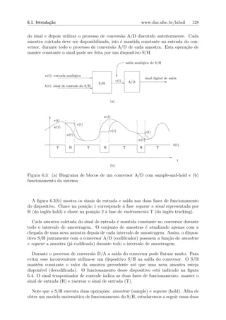 6.1. Introdu¸˜o
            ca                                                           www.das.ufsc.br/labsil          128


do sinal e depois utilizar o processo de convers˜o A/D discutido anteriormente. Cada
                                                a
amostra coletada deve ser disponibilizada, isto ´ mantida constante na entrada do con-
                                                e
versor, durante todo o processo de convers˜o A/D de cada amostra. Esta opera¸ao de
                                           a                                    c˜
manter constante o sinal pode ser feita por um dispositivo S/H.

                                                                 sa´ anal´gica do S/H
                                                                   ıda   o


         w(t): entrada anal´gica
                           o
                                                                            sinal digital de sa´
                                                                                               ıda
                                                      v(t)        A/D
                                          S/H
         h(t): sinal de controle do S/H



                                                (a)



                                            w(t)
              v(t)
                              v(t)
              w(t)
                                                v(t)                        v(t)
                       w(t)
                                                                        w(t)
                                                                                               h(t)
                  T     H            T      H                T          H           T


                                                                                                     t
                                                (b)

Figura 6.3: (a) Diagrama de blocos de um conversor A/D com sample-and-hold e (b)
funcionamento do sistema



  A ﬁgura 6.3(b) mostra os sinais de entrada e sa´ nas duas fases de funcionamento
                                                    ıda
do dispositivo. Chave na posi¸ao 1 corresponde ` fase segurar o sinal representada por
                              c˜                 a
H (do inglˆs hold) e chave na posi¸ao 2 ` fase de rastreamento T (do inglˆs tracking).
          e                       c˜    a                                e

   Cada amostra coletada do sinal de entrada ´ mantida constante no conversor durante
                                             e
todo o intervalo de amostragem. O conjunto de amostras ´ atualizado apenas com a
                                                            e
chegada de uma nova amostra depois de cada intervalo de amostragem. Assim, o dispos-
itivo S/H juntamente com o conversor A/D (codiﬁcador) possuem a fun¸˜o de amostrar
                                                                      ca
e segurar a amostra (j´ codiﬁcada) durante todo o intervalo de amostragem.
                      a

   Durante o processo de convers˜o D/A a sa´ do conversor pode ﬂutuar muito. Para
                                  a            ıda
evitar esse inconveniente utiliza-se um dispositivo S/H na sa´ do conversor. O S/H
                                                             ıda
mant´m constante o valor da amostra precedente at´ que uma nova amostra esteja
      e                                                 e
dispon´ ıvel (decodiﬁcada). O funcionamento desse dispositivo est´ indicado na ﬁgura
                                                                  a
6.4. O sinal temporizador de controle indica as duas fases de funcionamento: manter o
sinal de entrada (H) e rastrear o sinal de entrada (T).

  Note que o S/H executa duas opera¸˜es: amostrar (sample) e segurar (hold). Aﬁm de
                                   co
obter um modelo matem´tico de funcionamento do S/H, estudaremos a seguir essas duas
                      a
 