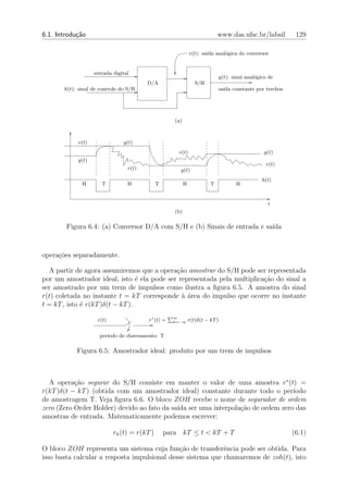 6.1. Introdu¸˜o
            ca                                                               www.das.ufsc.br/labsil       129

                                                               v(t): sa´ anal´gica do conversor
                                                                       ıda   o


                   entrada digital
                                                                             y(t): sinal anal´gico de
                                                                                             o
                                        D/A                       S/H
       h(t): sinal de controle do S/H                                        sa´ constante por trechos
                                                                               ıda




                                                     (a)



            v(t)                y(t)
                                                      v(t)                                       y(t)
            y(t)
                                                                                                 v(t)
                                 v(t)                  y(t)
                                                                                                h(t)
              H       T          H            T            H             T          H


                                                                                                  t
                                                     (b)

        Figura 6.4: (a) Conversor D/A com S/H e (b) Sinais de entrada e sa´
                                                                          ıda



opera¸oes separadamente.
     c˜

  A partir de agora assumiremos que a opera¸ao amostrar do S/H pode ser representada
                                            c˜
por um amostrador ideal, isto ´ ela pode ser representada pela multiplica¸ao do sinal a
                                  e                                      c˜
ser amostrado por um trem de impulsos como ilustra a ﬁgura 6.5. A amostra do sinal
r(t) coletada no instante t = kT corresponde ` ´rea do impulso que ocorre no instante
                                              aa
t = kT , isto ´ r(kT )δ(t − kT ).
              e
                                                    ∞
                     r(t)                r∗ (t) =   k=−∞       r(t)δ(t − kT )


                     per´
                        ıodo de chaveamento: T

            Figura 6.5: Amostrador ideal: produto por um trem de impulsos



  A opera¸ao segurar do S/H consiste em manter o valor de uma amostra r∗ (t) =
           c˜
r(kT )δ(t − kT ) (obtida com um amostrador ideal) constante durante todo o per´  ıodo
de amostragem T. Veja ﬁgura 6.6. O bloco ZOH recebe o nome de segurador de ordem
zero (Zero Order Holder) devido ao fato da sa´ ser uma interpola¸˜o de ordem zero das
                                             ıda                ca
amostras de entrada. Matematicamente podemos escrever:

                            rh (t) = r(kT )       para kT ≤ t < kT + T                                   (6.1)

O bloco ZOH representa um sistema cuja fun¸ao de transferˆncia pode ser obtida. Para
                                              c˜             e
isso basta calcular a resposta impulsional desse sistema que chamaremos de zoh(t), isto
 