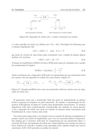 6.1. Introdu¸˜o
            ca                                                            www.das.ufsc.br/labsil     130

                                r∗ (t)                      rh (t)
                                               ZOH
                                                                 r(kT )
                           r(kT )δ(t − kT )




                          kT        t                         kT     kT+T t

                   sinal amostrado (entrada)         sinal constante por trechos (sa´
                                                                                    ıda)

             Figura 6.6: Segurador de ordem zero: a sa´ ´ constante por trechos
                                                      ıda e


               ıﬁco do sinal rh (t) obtido com r∗ (t) = δ(t). Pela ﬁgura 6.6 deduzimos que
´ o valor espec´
e
a resposta impulsional vale

                               rh (t) = zoh(t) = 1     para 0 ≤ t < T                               (6.2)

que pode ser rescrita de uma forma mais conveniente com o aux´ da fun¸ao degrau
                                                             ılio    c˜
unit´rio u(t) na forma
    a
                              zoh(t) = u(t) − u(t − T )                    (6.3)
A fun¸˜o de transferˆncia ZOH(s) do bloco ZOH pode ent˜o ser calculada com o aux´
      ca            e                                 a                         ılio
da transformada de Laplace
                                                              1 e−sT
                                 ZOH(s) = L[zoh(t)] =           −                                   (6.4)
                                                              s   s
Assim conclu´
            ımos que o dispositivo S/H pode ser representado por um amostrador ideal
em cascata com um segurador de ordem zero como ilustra a ﬁgura 6.7.

      r(t)                      rh (t)               r(t)            r∗ (t)                rh (t)
                    S/H                        ≡                                  ZOH
                                                                T

Figura 6.7: Sample-and-Hold visto como um amostrador ideal em cascata com um segu-
rador de ordem zero


   ´
  E importante notar que o amostrador ideal n˜o pode ser implementado na pr´tica
                                               a                                  a
devido ` presen¸a de impulsos no sinal amostrado. No entanto a representa¸ao do dis-
        a       c                                                          c˜
positivo S/H indicada na ﬁgura 6.7 possui duas propriedades interessantes: (i) existem
dispositivos S/H cujos comportamentos entrada/sa´ s˜o similares ao acima descrito
                                                  ıda a
e (ii) o segurador de ordem zero pode ser tratado de maneira muito conveniente pela
Transformada Z, como veremos mais tarde.

   Um outro ponto importante a ser notado ´ que no controle de sistemas normalmente se
                                            e
assume a priori, por raz˜es de simplicidade, que o erro de convers˜o bin´ria ´ despres´
                         o                                        a     a e           ıvel.
Isso implica que o conversor A/D pode ser representado por um amostrador ideal e o
conversor D/A por um segurador de ordem zero. Essas hip´teses s˜o comuns em todos os
                                                            o      a
livros cl´ssicos de controle e tamb´m ser˜o assumidas nesse cap´
         a                         e     a                       ıtulo sempre que houver
conversores A/D e D/A presentes na malha de controle.
 