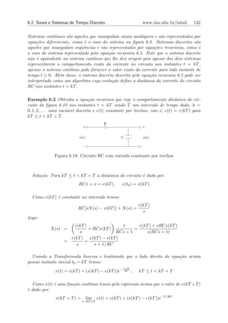 6.2. Sinais e Sistemas de Tempo Discreto                         www.das.ufsc.br/labsil   132


Sistemas cont´nuos s˜o aqueles que manipulam sinais anal´gicos e s˜o representados por
              ı      a                                    o        a
equa¸˜es diferenciais, como ´ o caso do sistema na ﬁgura 6.8. Sistemas discretos s˜o
     co                      e                                                        a
aqueles que manipulam sequˆncias e s˜o representados por equa¸˜es recursivas, como ´
                            e         a                         co                      e
o caso do sistema representado pela equa¸˜o recursiva 6.5. Note que o sistema discreto
                                        ca
n˜o ´ equivalente ao sistema cont´nuo que lhe deu origem pois apesar dos dois sistemas
 a e                             ı
representarem o comportamento exato da corrente no circuito nos instantes t = kT ,
apenas o sistema cont´nuo pode fornecer o valor exato da corrente para todo instante de
                       ı
tempo t ≥ 0. Al´m disso, o sistema discreto descrito pela equa¸˜o recursiva 6.5 pode ser
                e                                             ca
interpretado como um algor´tmo cuja evolu¸˜o deﬁne a dinˆmica da corrente do circuito
                           ı              ca               a
RC nos instantes t = kT .

Exemplo 6.2 Obtenha a equa¸˜o recursiva que rege o comportamento dinˆmico do cir-
                                   ca                                           a
cuito da ﬁgura 6.10 nos instantes t = kT sendo T um intervalo de tempo dado, k =
0, 1, 2, . . . uma vari´vel discreta e e(t) constante por trechos, isto ´, e(t) = e(kT ) para
                       a                                                e
kT ≤ t < kT + T .
                                           R
                              +                                  +


                           e(t)                    C             x(t)

                              -                                  -

              Figura 6.10: Circuito RC com entrada constante por trechos



  Solu¸˜o: Para kT ≤ t < kT + T a dinˆmica do circuito ´ dada por:
      ca                             a                 e
                           RC x + x = e(kT ),
                              ˙                     x(t0 ) = x(kT )

  Como e(kT ) ´ constante no intervalo temos:
              e
                                                               e(kT )
                           RC[sX(s) − x(kT )] + X(s) =
                                                                 s
Logo:
                       e(kT )               1       e(kT ) + sRCx(kT )
            X(s) =            + RCx(kT )          =
                          s               RCs + 1      s(RCs + 1)
                     e(kT ) x(kT ) − e(kT )
                   =        +
                        s        s + 1/RC

  Usando a Transformada Inversa e lembrando que o lado direito da equa¸˜o acima
                                                                      ca
possui instante inicial t0 = kT temos:
                                                    t−kT
              x(t) = e(kT ) + (x(kT ) − e(kT ))e−    RC    ,   kT ≤ t < kT + T

  Como x(t) ´ uma fun¸˜o cont´nua temos pela express˜o acima que o valor de x(kT +T )
            e        ca      ı                      a
´ dado por:
e
               x(kT + T ) =       lim x(t) = e(kT ) + (x(kT ) − e(kT ))e−T /RC
                              t→kT +T
 