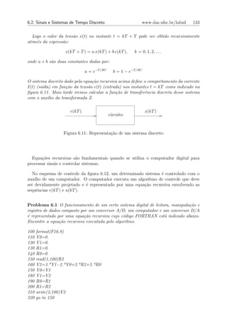 6.2. Sinais e Sistemas de Tempo Discreto                       www.das.ufsc.br/labsil   133


  Logo o valor da tens˜o x(t) no instante t = kT + T pode ser obtido recursivamente
                      a
atrav´s da express˜o:
     e            a

                   x(kT + T ) = a x(kT ) + b e(kT ),      k = 0, 1, 2, . . .

onde a e b s˜o duas constantes dadas por:
            a

                               a = e−T /RC     b = 1 − e−T /RC

O sistema discreto dado pela equa¸˜o recursiva acima deﬁne o comportamento da corrente
                                 ca
I(t) (sa´da) em fun¸˜o da tens˜o e(t) (entrada) nos instantes t = kT como indicado na
        ı           ca         a
ﬁgura 6.11. Mais tarde iremos calcular a fun¸˜o de transferˆncia discreta desse sistema
                                             ca             e
com o aux´lio da transformada Z.
           ı

                      e(kT )                                     x(kT )
                                             circuito



                  Figura 6.11: Representa¸ao de um sistema discreto
                                         c˜




  Equa¸˜es recursivas s˜o fundamentais quando se utiliza o computador digital para
       co                a
processar sinais e controlar sistemas.

  No esquema de controle da ﬁgura 6.12, um determinado sistema ´ controlado com o
                                                               e
aux´ de um computador. O computador executa um algor´
    ılio                                                 ıtmo de controle que deve
ser devidamente projetado e ´ representado por uma equa¸ao recursiva envolvendo as
                            e                          c˜
sequˆncias e(kT ) e u(kT ).
     e


Problema 6.1 O funcionamento de um certo sistema digital de leitura, manipula¸˜o e
                                                                             ca
registro de dados composto por um conversor A/D, um computador e um conversor D/A
´ representado por uma equa¸˜o recursiva cujo c´digo FORTRAN est´ indicado abaixo.
e                            ca                 o                 a
Encontre a equa¸ao recursiva executada pelo algor´
                c˜                               ıtmo.

100   format(F16.8)
110   Y0=0.
120   Y1=0.
130   R1=0.
140   R0=0.
150   read(1,100)R2
160   Y2=3.*Y1 - 2.*Y0+2.*R2+5.*R0
170   Y0=Y1
180   Y1=Y2
190   R0=R1
200   R1=R2
210   write(2,100)Y2
220   go to 150
 