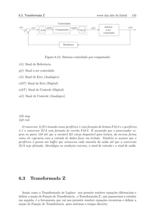 6.3. Transformada Z                                                  www.das.ufsc.br/labsil      134

                                  Controlador
r(t)        e(t)         e(kT)                  u(kT)         u(t)        sistema             y(t)
                   A/D           Computador             D/A                a ser
       +
        -                                                                controlado




                                      Medidores




                      Figura 6.12: Sistema controlado por computador

r(t) Sinal de Referˆncia
                   e

y(t) Sinal a ser controlado

e(t) Sinal de Erro (Anal´gico)
                        o

e(kT ) Sinal de Erro (Digital)

u(kT ) Sinal de Controle (Digital)

u(t) Sinal de Controle (Anal´gico)
                            o




230 stop
240 end

  O conversor A/D ´ tomado como perif´rico 1 com formato de leitura F16.8 e o perif´rico
                     e                 e                                              e
                                                        ´
2 ´ o conversor D/A com formato de escrita F16.8. E assumido que o processador es-
  e
pera no passo 150 at´ que a vari´vel R2 esteja dispon´ para leitura, da mesma forma
                      e         a                      ıvel
como ele esperaria caso a entrada de dados fosse via teclado. Tamb´m se assume que o
                                                                     e
perif´rico 2 possui um buﬀer que armazena cada amostra da sa´ at´ que a convers˜o
     e                                                            ıda e                  a
D/A seja efetuada. Identiﬁque as condi¸˜es iniciais, o sinal de entrada e o sinal de sa´
                                      co                                               ıda.




6.3         Transformada Z


  Assim como a Transformada de Laplace nos permite resolver equa¸oes diferenciais e
                                                                      c˜
deﬁnir a no¸˜o de Fun¸ao de Transferˆncia , a Transformada Z , que passaremos a estudar
           ca        c˜             e
em seguida, ´ a ferramenta que vai nos permitir resolver equa¸oes recursivas e deﬁnir a
            e                                                 c˜
no¸˜o de Fun¸ao de Transferˆncia para sistemas a tempo discreto.
  ca          c˜            e
 