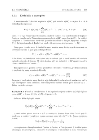 6.3. Transformada Z                                                       www.das.ufsc.br/labsil    135


6.3.1    Deﬁni¸˜o e exemplos
              ca

  A transformada Z de uma sequˆncia x(kT ) que satisfaz x(kT ) = 0 para k < 0, ´
                              e                                                e
deﬁnida pela express˜o:
                    a
                                       ∞
              X(z) = Z[x(kT )] =             x(kT )z −k         ;    x(kT ) = 0, ∀ k < 0           (6.6)
                                       k=0

onde z = α+jβ ´ uma vari´vel complexa similar ` vari´vel s da transformada de Laplace.
                e         a                    a    a
Assim, a transformada Z transforma uma sequˆncia x(kT ) numa fun¸ao X(z) da vari´vel
                                            e                      c˜             a
complexa z. Veremos mais tarde que podemos relacionar a fun¸ao X(z) com a fun¸˜o
                                                                c˜                 ca
X(s) da transformada de Laplace do sinal x(t) amostrado nos instantes t = kT .

  Note que a transformada Z ´ deﬁnida como sendo a soma dos termos de uma s´rie na
                              e                                            e
vari´vel complexa z, pois pela deﬁni¸ao temos
    a                               c˜

                          X(z) = x(0) + x(T )z −1 + x(2T )z −2 + . . .

Al´m disso, os coeﬁcientes dessa s´rie s˜o os valores que o sinal assume nos diversos
  e                               e     a
instantes discreto de tempo. O valor do sinal x(t) no instante t = kT aparece na s´rie
                                                                                  e
                             −k
como o coeﬁciente do termo z .

  Em alguns casos, quando a s´rie ´ geom´trica e de raz˜o r conhecida, podemos calcular
                             e e        e              a
o resultado da soma atrav´s da f´rmula
                         e      o
                                                                               x(0)
                      x(z) = x(0) + x(T )z −1 + x(2T )z −2 + · · · =                               (6.7)
                                                                               1−r
Para que o resultado da soma da s´rie seja dado pela f´rmula acima ´ preciso que a s´rie
                                    e                   o            e                e
seja convergente, isto ´ a raz˜o da s´rie deve possuir m´dulo menor que a unidade |r| < 1.
                       e      a      e                  o
Veja o exemplo a seguir.


Exemplo 6.3 Calcule a transformada Z da sequˆncia degrau unit´rio (u(kT )) deﬁnida
                                                e            a
como u(kT ) = 1 para k ≥ 0 e u(kT ) = 0 para k < 0.

  Solu¸˜o: Pela deﬁni¸˜o temos:
      ca             ca

                               ∞                       ∞
                                              −k
               Z[u(kT )] =          u(kT )z        =         z −k = 1 + z −1 + z −2 + . . .
                              k=0                      k=0


  A s´rie acima possui raz˜o r = z −1 e a soma dos termos dessa s´rie ´ dada por 6.7
      e                    a                                       e    e
                                                              −1
desde que a vari´vel complexa z esteja na regi˜o onde |r| = |z | < 1. Nessas condi¸˜es
                a                             a                                   co
temos:
                                                1         z
                          U (z) = Z[u(t)] =       −1
                                                     =
                                             1−z       z−1

  Analogamente ` Transformada de Laplace e Fourier, a Transformada Z tamb´m possui
                a                                                          e
uma regi˜o de convergˆncia. Uma s´rie ´ convergente se em m´dulo a raz˜o ´ menor que
        a            e           e e                       o          a e
 