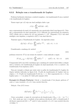 6.3. Transformada Z                                                        www.das.ufsc.br/labsil    137


6.3.2    Rela¸˜o com a transformada de Laplace
             ca

  Podemos facilmente relacionar a vari´vel complexa z da transformada Z com a vari´vel
                                      a                                           a
s da transformada de Laplace.

  Vamos supor que x(t) seja um sinal anal´gico dado e que
                                         o
                                                ∞
                                     x∗ (t) =         x(kT )δ(t − kT )
                                                k=0

seja a representa¸ao do sinal x(t) amostrado com amostrador ideal (veja ﬁgura 6.5). Note
                 c˜
que a representa¸˜o do sinal amostrado x∗ (t) ´ diferente da representa¸ao da sequˆncia
                 ca                            e                       c˜           e
x(kT ) obtida com os valores de x(t) nos instantes t = kT . Enquanto x∗ (t) ´ um sinal
                                                                             e
anal´gico com impulsos, a sequˆncia x(kT ) ´ um sinal discreto.
     o                           e          e

  Tomemos agora a Transformada de Laplace da express˜o acima:
                                                    a
                                            ∞
                      ∗          ∗
                L[x (t)] = X (s) =                  x(kT )e−kT s ,       x(t) = 0, t < 0
                                           k=0


  Considerando a mudan¸a de vari´vel
                      c         a
                                                    z = eT s                                        (6.8)
podemos reescrever X ∗ (s) em termos da vari´vel z como indicado a seguir.
                                            a
                                                ∞
            ∗                    ∗
          X (s)|s= ln(z) = Z[x (t)] =               x(kT )z −k       ;    x(kT ) = 0, ∀ k < 0       (6.9)
                      T
                                            k=0

Comparando (6.9) com (6.6) conclu´ ımos que a mudan¸a de vari´vel (6.8) deﬁne a rela¸˜o
                                                     c        a                      ca
                                                                  ∗
entre a vari´vel s da transformada de Laplace do sinal amostrado x (t) e a vari´vel z da
            a                                                                  a
transformada Z da sequˆncia x(kT ).
                         e

  Veja por exemplo a rela¸˜o que existe entre os p´los da transformada Z e Laplace do
                          ca                      o
degrau unit´rio indicadas na ﬁgura 6.13. O p´lo da transformada de Laplace est´ na
           a                                  o                                  a
origem s = 0. O p´lo da transformada Z est´ em z = 1. Este mapeamento de s = 0 em
                  o                        a
Laplace para z = 1 no plano Z ´ dado pela equa¸ao (6.8).
                              e                c˜

Exemplo 6.4 (Fun¸˜o Potˆncia) Calcule a transformada Z da fun¸˜o potˆncia ak
                   ca      e                                 ca     e
onde a ´ uma constante e k ≥ 0 ´ uma vari´vel discreta.
       e                       e         a

  Solu¸˜o: Com (6.7) temos:
      ca

                                           ∞
                                                                   1         z
                          Z[ak u(k)] =          ak z −k =                 =
                                          k=0
                                                               1 − a z −1   z−a

  Como curiosidade, a regi˜o de convergˆncia da transformada ´ Rconv = {z : |a z −1 | <
                           a             e                     e
1 }. Note ainda que com o resultado acima podemos facilmente obter a transformada Z
da fun¸˜o exponencial f (k) = ebk onde b ´ uma constante e k ≥ 0 ´ uma vari´vel discreta
      ca                                 e                       e         a
(veriﬁque !).
 