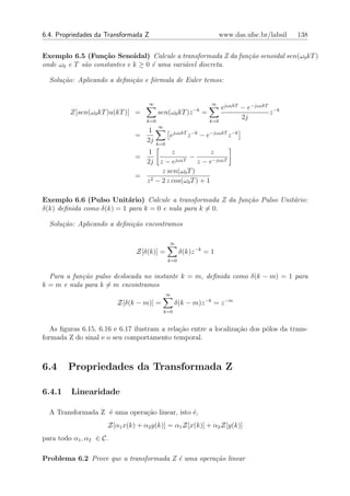 6.4. Propriedades da Transformada Z                                     www.das.ufsc.br/labsil   138


Exemplo 6.5 (Fun¸˜o Senoidal) Calcule a transformada Z da fun¸˜o senoidal sen(ω0 kT )
                   ca                                        ca
onde ω0 e T s˜o constantes e k ≥ 0 ´ uma vari´vel discreta.
             a                     e         a

  Solu¸˜o: Aplicando a deﬁni¸˜o e f´rmula de Euler temos:
      ca                    ca     o


                                   ∞                              ∞
                                                         −k             ejω0 kT − e−jω0 kT −k
         Z[sen(ω0 kT )u(kT )] =          sen(ω0 kT )z         =                           z
                                   k=0                            k=0
                                                                                2j
                                         ∞
                                   1
                               =               ejω0 kT z −k − e−jω0 kT z −k
                                   2j    k=0
                                  1      z              z
                               =           jω0 T
                                                 −
                                 2j z − e          z − e−jω0 T
                                     z sen(ω0 T )
                               = 2
                                 z − 2 z cos(ω0 T ) + 1

Exemplo 6.6 (Pulso Unit´rio) Calcule a transformada Z da fun¸˜o Pulso Unit´rio:
                           a                                ca            a
δ(k) deﬁnida como δ(k) = 1 para k = 0 e nula para k = 0.

  Solu¸˜o: Aplicando a deﬁni¸˜o encontramos
      ca                    ca

                                               ∞
                               Z[δ(k)] =             δ(k)z −k = 1
                                               k=0


  Para a fun¸˜o pulso deslocada no instante k = m, deﬁnida como δ(k − m) = 1 para
            ca
k = m e nula para k = m encontramos
                                               ∞
                         Z[δ(k − m)] =             δ(k − m)z −k = z −m
                                             k=0


   As ﬁguras 6.15, 6.16 e 6.17 ilustram a rela¸ao entre a localiza¸ao dos p´los da trans-
                                              c˜                  c˜       o
formada Z do sinal e o seu comportamento temporal.



6.4     Propriedades da Transformada Z

6.4.1    Linearidade

  A Transformada Z ´ uma opera¸ao linear, isto ´,
                   e          c˜               e
                     Z[α1 x(k) + α2 y(k)] = α1 Z[x(k)] + α2 Z[y(k)]
para todo α1 , α2 ∈ C.

Problema 6.2 Prove que a transformada Z ´ uma opera¸˜o linear
                                        e          ca
 