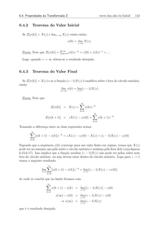 6.4. Propriedades da Transformada Z                                      www.das.ufsc.br/labsil   142


6.4.2    Teorema do Valor Inicial

  Se Z[x(k)] = X(z) e limz→∞ X(z) existe ent˜o:
                                            a

                                             x(0) = lim X(z).
                                                    z→∞


                                       ∞
  Prova: Note que Z[x(k)] =            k=0   x(k)z −k = x(0) + x(1)z −1 + . . .

  Logo, quando z → ∞ obtem-se o resultado desejado.


6.4.3    Teorema do Valor Final

  Se Z[x(k)] = X(z) e se a fun¸˜o (z − 1)X(z) ´ anal´
                              ca              e     ıtica sobre e fora do c´
                                                                           ırculo unit´rio,
                                                                                      a
ent˜o:
   a
                              lim x(k) = lim (z − 1)X(z)
                                     k→∞            z→1


  Prova: Note que
                                                       ∞
                              Z[x(k)] = X(z) =              x(k)z −k
                                                      k=0
                                                                  ∞
                     Z[x(k + 1)] = zX(z) − zx(0) =                      x(k + 1)z −k
                                                                  k=0

Tomando a diferen¸a entre as duas express˜es acima:
                 c                       o
         ∞
              [x(k + 1) − x(k)]z −k = zX(z) − zx(0) − X(z) = (z − 1)X(z) − zx(0)
        k=0

Supondo que a sequˆncia x(k) converge para um valor ﬁnito em regime, temos que X(z)
                     e
pode ter no m´ximo um p´lo sobre o c´
               a           o           ırculo unit´rio e nenhum p´lo fora dele (veja ﬁguras
                                                  a                o
6.15-6.17). Isso implica que a fun¸˜o auxiliar (z − 1)X(z) n˜o pode ter p´los sobre nem
                                   ca                           a            o
fora do c´
         ırculo unit´rio, ou seja devem estar dentro do c´
                    a                                      ırculo unit´rio. Logo para z → 1
                                                                      a
temos o seguinte resultado:
                          ∞
                   lim         [x(k + 1) − x(k)]z −k = lim [(z − 1)X(z) − zx(0)]
                  z→1                                      z→1
                         k=0

de onde se conclui que no limite ﬁcamos com
                         ∞
                               x(k + 1) − x(k) = lim [(z − 1)X(z)] − x(0)
                                                      z→1
                         k=0
                                  x(∞) − x(0) = lim (z − 1)X(z) − x(0)
                                                      z→1
                                      ⇒ x(∞) = lim (z − 1)X(z)
                                                      z→1

que ´ o resultado desejado.
    e
 