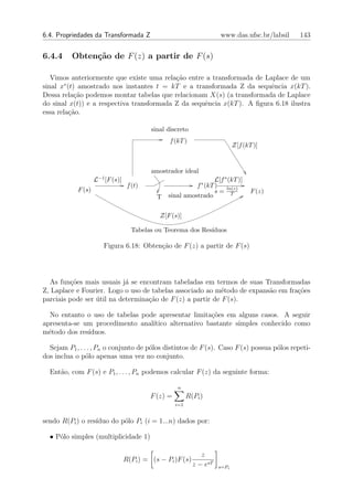 6.4. Propriedades da Transformada Z                                    www.das.ufsc.br/labsil   143


6.4.4     Obten¸˜o de F (z) a partir de F (s)
               ca

   Vimos anteriormente que existe uma rela¸˜o entre a transformada de Laplace de um
                                           ca
        ∗
sinal x (t) amostrado nos instantes t = kT e a transformada Z da sequˆncia x(kT ).
                                                                         e
Dessa rela¸ao podemos montar tabelas que relacionam X(s) (a transformada de Laplace
            c˜
do sinal x(t)) e a respectiva transformada Z da sequˆncia x(kT ). A ﬁgura 6.18 ilustra
                                                    e
essa rela¸ao.
          c˜

                                           sinal discreto
                                                  f (kT )
                                                                              Z[f (kT )]


                                           amostrador ideal
                    L−1 [F (s)]                                    L[f ∗ (kT )]
                                   f (t)                   f ∗ (kT ) ln(z)
            F (s)                                                  s= T              F (z)
                                             T   sinal amostrado


                                              Z[F (s)]

                                    Tabelas ou Teorema dos Res´
                                                              ıduos

                       Figura 6.18: Obten¸ao de F (z) a partir de F (s)
                                         c˜




  As fun¸oes mais usuais j´ se encontram tabeladas em termos de suas Transformadas
          c˜                a
Z, Laplace e Fourier. Logo o uso de tabelas associado ao m´todo de expans˜o em fra¸oes
                                                            e            a        c˜
parciais pode ser util na determina¸ao de F (z) a partir de F (s).
                  ´                c˜

  No entanto o uso de tabelas pode apresentar limita¸oes em alguns casos. A seguir
                                                    c˜
apresenta-se um procedimento anal´
                                 ıtico alternativo bastante simples conhecido como
m´todo dos res´
  e           ıduos.

  Sejam P1 , . . . , Pn o conjunto de p´los distintos de F (s). Caso F (s) possua p´los repeti-
                                       o                                           o
dos inclua o p´lo apenas uma vez no conjunto.
                o

  Ent˜o, com F (s) e P1 , . . . , Pn podemos calcular F (z) da seguinte forma:
     a

                                                     n
                                           F (z) =         R(Pi )
                                                     i=1


sendo R(Pi ) o res´
                  ıduo do p´lo Pi (i = 1...n) dados por:
                           o

  • P´lo simples (multiplicidade 1)
     o

                                                                z
                                  R(Pi ) = (s − Pi )F (s)
                                                             z − esT   s=Pi
 
