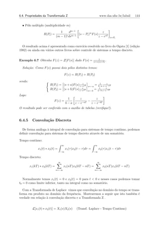 6.4. Propriedades da Transformada Z                                        www.das.ufsc.br/labsil     144


  • P´lo m´ltiplo (multiplicidade m)
     o    u

                                    1     dm−1                      z
                    R(Pi ) =                m−1
                                                (s − Pi )m F (s)
                                 (m − 1)! ds                     z − esT             s=Pi



  O resultado acima ´ apresentado como exerc´ resolvido no livro do Ogata [1] (edi¸˜o
                    e                         ıcio                                  ca
1982) ou ainda em v´rios outros livros sobre controle de sistemas a tempo discreto.
                   a

                                                                          1
Exemplo 6.7 Obtenha F (z) = Z[F (s)] dado F (s) =                     (s+a)(s+b)
                                                                                 .

  Solu¸˜o: Como F (s) possui dois p´los distintos temos:
      ca                           o

                                            F (z) = R(P1 ) + R(P2 )

sendo:
                                                  z
                          R(P1 ) = (s + a)F (s) z−esT          s=−a
                                                                      = b−a z−ez−aT
                                                                         1

                                                  z
                          R(P2 ) = (s + b)F (s) z−esT          s=−b
                                                                      = a−b z−ez−bT
                                                                         1


Logo:
                                             1    z          z
                              F (z) =               −aT
                                                        −
                                            b−a z−e       z − e−bT
O resultado pode ser conferido com o aux´lio de tabelas (veriﬁque!).
                                        ı


6.4.5      Convolu¸˜o Discreta
                  ca

  De forma an´loga ` integral de convolu¸˜o para sistemas de tempo cont´
              a     a                   ca                              ınuo, podemos
deﬁnir convolu¸˜o para sistemas de tempo discreto atrav´s de um somat´rio.
              ca                                       e              o

Tempo cont´
          ınuo:
                                        ∞                              ∞
                x1 (t) ∗ x2 (t) =           x1 (τ )x2 (t − τ )dτ =         x2 (τ )x1 (t − τ )dτ
                                    −∞                                −∞

Tempo discreto:
                                    ∞                                    ∞
         x1 (kT ) ∗ x2 (kT ) =          x1 (nT )x2 (kT − nT ) =               x2 (nT )x1 (kT − nT )
                                 n=−∞                                  n=−∞



   Normalmente temos x1 (t) = 0 e x2 (t) = 0 para t < 0 e nesses casos podemos tomar
t0 = 0 como limite inferior, tanto na integral como no somat´rio.
                                                            o

   Com a Transformada de Laplace vimos que convolu¸ao no dom´ do tempo se trans-
                                                     c˜       ınio
forma em produto no dom´ ınio da frequˆncia. Mostraremos a seguir que isto tamb´m ´
                                       e                                       e e
verdade em rela¸ao ` convolu¸ao discreta e a Transformada Z .
               c˜ a         c˜


           L[x1 (t) ∗ x2 (t)] = X1 (s)X2 (s)         (Transf. Laplace - Tempo Cont´
                                                                                  ınuo)
 
