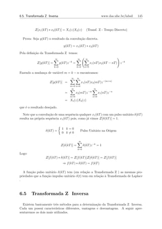 6.5. Transformada Z Inversa                                                  www.das.ufsc.br/labsil   145



          Z[x1 (kT ) ∗ x2 (kT )] = X1 (z)X2 (z)             (Transf. Z - Tempo Discreto)

  Prova: Seja y(kT ) o resultado da convolu¸˜o discreta.
                                           ca

                                   y(kT ) = x1 (kT ) ∗ x2 (kT )

Pela deﬁni¸ao da Transformada Z temos:
          c˜
                          ∞                         ∞       ∞
                                          −k
            Z[y(kT )] =         y(kT )z        =                 x1 (nT )x2 (kT − nT ) z −k
                          k=0                      k=0     n=0

Fazendo a mudan¸a de vari´vel m = k − n encontramos:
               c         a
                                           ∞       ∞
                     Z[y(kT )] =                        x1 (nT )x2 (mT )z −(m+n)
                                          m=0 n=0
                                           ∞                         ∞
                                                                −m
                                    =              x2 (mT )z               x1 (nT )z −n
                                          m=0                        n=0
                                    = X1 (z)X2 (z)

que ´ o resultado desejado.
    e

  Note que a convolu¸˜o de uma sequˆncia qualquer x1 (kT ) com um pulso unit´rio δ(kT )
                     ca               e                                     a
resulta na pr´pria sequˆncia x1 (kT ) pois, como j´ vimos Z[δ(kT )] = 1.
             o         e                          a


                                 1 k=0
                  δ(kT ) =                              Pulso Unit´rio na Origem
                                                                  a
                                 0 k=0

                                                     ∞
                                 Z[δ(kT )] =              δ(kT )z −k = 1
                                                    k=0

Logo:
                  Z[f (kT ) ∗ δ(kT )] = Z[f (kT )]Z[δ(kT )] = Z[f (kT )]
                                  ⇒ f (kT ) ∗ δ(kT ) = f (kT )

  A fun¸˜o pulso unit´rio δ(kT ) tem (em rela¸ao a Transformada Z ) as mesmas pro-
        ca            a                        c˜
priedades que a fun¸˜o impulso unit´rio δ(t) tem em rela¸˜o ` Transformada de Laplace
                   ca              a                    ca a
.



6.5     Transformada Z Inversa

  Existem basicamente trˆs m´todos para a determina¸˜o da Transformada Z Inversa.
                         e     e                       ca
Cada um possui caracter´ ısticas diferentes, vantagens e desvantagens. A seguir apre-
sentaremos os dois mais utilizados.
 