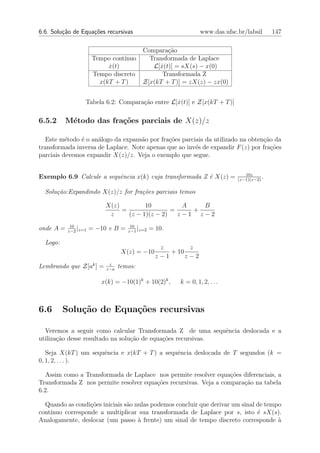 6.6. Solu¸˜o de Equa¸oes recursivas
         ca         c˜                                        www.das.ufsc.br/labsil      147

                                         Compara¸˜o
                                                  ca
                      Tempo cont´
                                ınuo       Transformada de Laplace
                           x(t)
                           ˙                L[x(t)] = sX(s) − x(0)
                                               ˙
                      Tempo discreto            Transformada Z
                        x(kT + T )       Z[x(kT + T )] = zX(z) − zx(0)


                 Tabela 6.2: Compara¸ao entre L[x(t)] e Z[x(kT + T )]
                                    c˜          ˙

6.5.2     M´todo das fra¸˜es parciais de X(z)/z
           e            co

  Este m´todo ´ o an´logo da expans˜o por fra¸oes parciais da utilizado na obten¸ao da
          e    e     a              a        c˜                                  c˜
transformada inversa de Laplace. Note apenas que ao inv´s de expandir F (z) por fra¸˜es
                                                       e                            co
parciais devemos expandir X(z)/z. Veja o exemplo que segue.

                                                                              10z
Exemplo 6.9 Calcule a sequˆncia x(k) cuja transformada Z ´ X(z) =
                          e                              e                 (z−1)(z−2)
                                                                                      .

  Solu¸˜o:Expandindo X(z)/z for fra¸˜es parciais temos
      ca                           co

                          X(z)         10          A   B
                               =                =    +
                           z     (z − 1)(z − 2)   z−1 z−2
            10                      10
onde A =       |
           z−2 z=1
                     = −10 e B =       |
                                   z−1 z=2
                                             = 10.

  Logo:
                                                z        z
                                 X(z) = −10        + 10
                                               z−1      z−2
                           z
Lembrando que Z[ak ] =    z−a
                                temos:

                         x(k) = −10(1)k + 10(2)k ,   k = 0, 1, 2, . . .



6.6       Solu¸˜o de Equa¸˜es recursivas
              ca         co

  Veremos a seguir como calcular Transformada Z de uma sequˆncia deslocada e a
                                                              e
utiliza¸˜o desse resultado na solu¸˜o de equa¸˜es recursivas.
       ca                         ca         co

   Seja X(kT ) um sequˆncia e x(kT + T ) a sequˆncia deslocada de T segundos (k =
                      e                        e
0, 1, 2, . . . ).

  Assim como a Transformada de Laplace nos permite resolver equa¸˜es diferenciais, a
                                                                   co
Transformada Z nos permite resolver equa¸˜es recursivas. Veja a compara¸ao na tabela
                                        co                             c˜
6.2.

  Quando as condi¸oes iniciais s˜o nulas podemos concluir que derivar um sinal de tempo
                  c˜            a
cont´
    ınuo corresponde a multiplicar sua transformada de Laplace por s, isto ´ sX(s).
                                                                               e
Analogamente, deslocar (um passo ` frente) um sinal de tempo discreto corresponde `
                                    a                                                 a
 