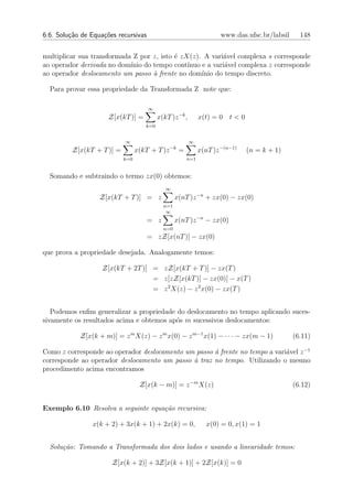 6.6. Solu¸˜o de Equa¸oes recursivas
         ca         c˜                                                www.das.ufsc.br/labsil     148


multiplicar sua transformada Z por z, isto ´ zX(z). A vari´vel complexa s corresponde
                                           e               a
ao operador derivada no dom´ do tempo cont´
                            ınio               ınuo e a vari´vel complexa z corresponde
                                                            a
ao operador deslocamento um passo ` frente no dom´
                                   a                ınio do tempo discreto.

  Para provar essa propriedade da Transformada Z note que:

                                      ∞
                      Z[x(kT )] =         x(kT )z −k ,        x(t) = 0 t < 0
                                    k=0


                           ∞                             ∞
                                               −k
         Z[x(kT + T )] =         x(kT + T )z        =         x(nT )z −(n−1)   (n = k + 1)
                           k=0                          n=1


  Somando e subtraindo o termo zx(0) obtemos:
                                             ∞
                   Z[x(kT + T )] = z              x(nT )z −n + zx(0) − zx(0)
                                            n=1
                                             ∞
                                      = z         x(nT )z −n − zx(0)
                                            n=0
                                      = zZ[x(nT )] − zx(0)

que prova a propriedade desejada. Analogamente temos:

                    Z[x(kT + 2T )] = zZ[x(kT + T )] − zx(T )
                                   = z[zZ[x(kT )] − zx(0)] − x(T )
                                   = z 2 X(z) − z 2 x(0) − zx(T )


   Podemos enﬁm generalizar a propriedade do deslocamento no tempo aplicando suces-
sivamente os resultados acima e obtemos ap´s m sucessivos deslocamentos:
                                          o

            Z[x(k + m)] = z m X(z) − z m x(0) − z m−1 x(1) − · · · − zx(m − 1)                 (6.11)

Como z corresponde ao operador deslocamento um passo ` frente no tempo a vari´vel z −1
                                                     a                       a
corresponde ao operador deslocamento um passo ` traz no tempo. Utilizando o mesmo
                                              a
procedimento acima encontramos

                                  Z[x(k − m)] = z −m X(z)                                      (6.12)


Exemplo 6.10 Resolva a seguinte equa¸˜o recursiva:
                                    ca

                x(k + 2) + 3x(k + 1) + 2x(k) = 0,                x(0) = 0, x(1) = 1


  Solu¸˜o: Tomando a Transformada dos dois lados e usando a linearidade temos:
      ca

                       Z[x(k + 2)] + 3Z[x(k + 1)] + 2Z[x(k)] = 0
 