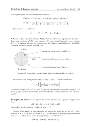6.6. Solu¸˜o de Equa¸oes recursivas
         ca         c˜                                           www.das.ufsc.br/labsil   149


com a propriedade de deslocamento encontramos:

                z 2 X(z) − z 2 x(0) − zx(1) + 3[zX(z) − zx(0)] + 2X(z) = 0
                                    z              z           z   z
                ⇒ X(z) =                   =                =    −
                              z 2 + 3z + 2   (z + 2)(z + 1)   z+1 z+2

                   z
  Como Z[ak ] =   z−a
                        obtemos:

                            x(k) = (−1)k − (−2)k ,    k = 0, 1, 2, . . .


Note que os p´los da Transformada X(z) se tornam a base das exponenciais no tempo.
             o
Logo uma sequˆncia x(kT ) ´ convergente, x(k) tende assintoticamente ` zero quando
               e            e                                         a
k → ∞, se todos os p´los da sua transformada X(z) s˜o em m´dulo inferiores ` unidade.
                    o                              a      o                a
Conﬁrme esse resultado na ﬁguras 6.15-6.17.

               Im[z]
                                           sequˆncias convergentes: |p´los| < 1
                                               e                      o

                  X
                        X
                              Re[z]         sequˆncias n˜o amortecidas: |p´los| = 1
                                                e       a                 o


                        X
                                            sequˆncias divergentes: |p´los| > 1
                                                e                     o
         PLANO z

       Figura 6.19: Sequˆncias convergentes e a localiza¸ao dos p´los no plano z
                        e                               c˜       o


  Note que no caso da sequˆncia x(kT ) = sen(ω0 kT )u(kT ) sua transformada:
                          e

                                      1      z             z
                             X(z) =            jω0 T
                                                     −
                                      2j z − e         z − e−jω0 T

possui dois p´los (z = e−jω0 T e z = ejω0 T ) que s˜o complexos conjugados (z = cos(ω0 T ) ±
              o                                    a
jsen(ω0 T )) e possuem m´dulo unit´rio indicando que a s´rie ´ oscilat´ria sem amorteci-
                         o           a                       e e        o
mento.


Exemplo 6.11 Determine a resposta do sistema descrito pela seguinte equa¸˜o recur-
                                                                        ca
siva:
                     x(k + 2) − 3x(k + 1) + 2x(k) = u(k)
onde u(k) ´ o pulso unit´rio e x(k) = 0 para k ≤ 0.
          e             a

  Solu¸˜o: Para resolver a equa¸˜o acima precisamos das condi¸˜es iniciais x(0) e x(1).
      ca                       ca                             co
O valor de x(0) = 0 ´ dado e o valor de x(1) = 0 se obt´m da pr´pria equa¸˜o recursiva
                    e                                  e       o         ca
com k = −1. Al´m disso, com a Transformada Z encontraremos:
                e

                              z 2 X(z) − 3zX(z) + 2X(z) = U (z)
 