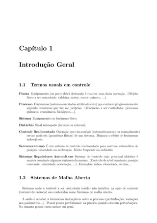 Cap´
   ıtulo 1

Introdu¸˜o Geral
       ca

1.1     Termos usuais em controle
Planta Equipamento (ou parte dele) destinado ` realizar uma dada opera¸˜o. (Objeto
                                                  a                   ca
     f´
      ısico a ser controlado: caldeira, motor, reator qu´
                                                        ımico, ...).

Processo Fenˆmenos (naturais ou criados artiﬁcialmente) que evoluem progressivamente
             o
    segundo dinˆmicas que lhe s˜o pr´prias. (Fenˆmeno a ser controlado: processos
                 a                a     o         o
    qu´ımicos, econˆmicos, biol´gicos,...).
                   o           o

Sistema Equipamento ou fenˆmeno f´
                          o      ısico.

Dist´ rbio Sinal indesejado (interno ou externo).
    u

Controle Realimentado Opera¸ao que visa corrigir (automaticamente ou manualmente)
                                 c˜
    certas vari´veis (grandezas f´
               a                 ısicas) de um sistema. Diminui o efeito de fenˆmenos
                                                                               o
    indesej´veis.
           a
                    ´
Servomecanismo E um sistema de controle realimentado para controle autom´tico de
                                                                        a
     posi¸˜o, velocidade ou acelera¸ao. Muito frequente na ind´stria.
         ca                        c˜                         u

Sistemas Reguladores Autom´ticos Sistema de controle cujo principal objetivo ´
                                  a                                                      e
     manter constante algumas vari´veis do mesmo. (Controle de n´ constante, posi¸ao
                                    a                              ıvel                c˜
     constante, velocidade, acelera¸ao, ...). Exemplos: robos, elevadores, estufas,...
                                    c˜



1.2     Sistemas de Malha Aberta

  Sistemas onde a vari´vel a ser controlada (sa´
                         a                      ıda) n˜o interfere na a¸ao de controle
                                                      a                c˜
(vari´vel de entrada) s˜o conhecidos como Sistemas de malha aberta.
     a                 a

  A sa´ ´ sens´ ` fenˆmenos indesej´veis sobre o processo (perturba¸oes, varia¸oes
      ıda e     ıvel a    o             a                              c˜        c˜
nos parˆmetros,...). Possui pouca performance na pr´tica quando existem perturba¸˜es.
       a                                           a                            co
No entanto possui custo menor em geral.
 