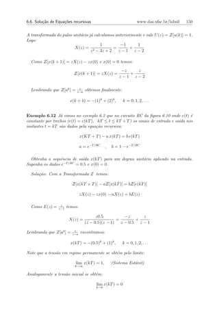 6.6. Solu¸˜o de Equa¸oes recursivas
         ca         c˜                                             www.das.ufsc.br/labsil   150


A transformada do pulso unit´rio j´ calculamos anteriormente e vale U (z) = Z[u(k)] = 1.
                            a     a
Logo:
                                       1         −1       1
                         X(z) = 2             =       +
                                  z − 3z + 2    z−1 z−2

  Como Z[x(k + 1)] = zX(z) − zx(0) e x(0) = 0 temos:
                                                        −z   z
                          Z[x(k + 1)] = zX(z) =            +
                                                       z−1 z−2

                             z
  Lembrando que Z[ak ] =    z−a
                                  obtemos ﬁnalmente:

                        x(k + 1) = −(1)k + (2)k ,         k = 0, 1, 2, . . .


Exemplo 6.12 J´ vimos no exemplo 6.2 que no circuito RC da ﬁgura 6.10 onde e(t) ´
                  a                                                                  e
constante por trechos (e(t) = e(kT ), kT ≤ t ≤ kT + T ) os sinais de entrada e sa´ nos
                                                                                 ıda
instantes t = kT s˜o dados pela equa¸˜o recursiva:
                   a                  ca

                                x(KT + T ) − a x(kT ) = b e(kT )

                                a = e−T /RC    ,   b = 1 − e−T /RC

  Obtenha a sequˆncia de sa´da x(kT ) para um degrau unit´rio aplicado na entrada.
                 e           ı                           a
                   −T /RC
Suponha os dados e        = 0.5 e x(0) = 0.

  Solu¸˜o: Com a Transformada Z temos:
      ca

                         Z[x(kT + T )] − aZ[x(kT )] = bZ[e(kT )]

                                zX(z) − zx(0) − aX(z) = bE(z)

                  z
  Como E(z) =    z−1
                       temos:

                                        z0.5           −z      z
                        X(z) =                     =        +
                                  (z − 0.5)(z − 1)   z − 0.5 z − 1
                           z
Lembrando que Z[ak ] =    z−a
                                encontramos:

                         x(kT ) = −(0.5)k + (1)k ,      k = 0, 1, 2, . . .

Note que a tens˜o em regime permanente se obt´m pelo limite:
               a                             e

                            lim x(kT ) = 1,        (Sistema Est´vel)
                                                               a
                           k→∞

Analogamente a tens`o inicial se obt´m:
                   a                e

                                         lim x(kT ) = 0
                                         k→0
 