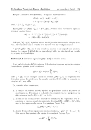 6.7. Fun¸˜o de Transferˆncia Discreta e Estabilidade
        ca             e                                                     www.das.ufsc.br/labsil     152


  Solu¸˜o: Tomando a Transformada Z da equa¸˜o recursiva temos:
      ca                                   ca
                                  zX(z) − zx(0) − aX(z) = bE(z)
                                  ⇒ X(z) = F (z)E(z) + F0 (z)x(0)
                b                  z
onde F (z) =   z−a
                     e F0 (z) =   z−a
                                      .

  Sejam f (k) = Z −1 [F (z)] e f0 (k) = Z −1 [F0 (z)]. Podemos ent˜o reescrever a express˜o
                                                                  a                      a
acima da seguinte forma:
                 x(k) = Z −1 [X(z)] = Z −1 [F (z)E(z)] + Z −1 [F0 (z)]x(0)
                      = f (k) ∗ e(k) + f0 (k)x(0)

   Note que f (k) e f0 (k) dependem apenas dos coeﬁcientes constantes da equa¸˜o recur-
                                                                             ca
siva. N˜o dependem nem da entrada, nem da sa´da nem das condi¸˜es iniciais.
       a                                        ı                 co

  A parcela f (k) ∗ e(k), que ´ uma convolu¸˜o discreta e n˜o depende das condi¸˜es
                               e              ca                a                    co
iniciais, ´ a resposta de Estado Zero e a parcela f0 (k)x(0), que n˜o depende da entrada,
          e                                                        a
´ a resposta de Entrada Zero.
e

Problema 6.3 Calcule as sequˆncias f (k) e f0 (k) do exemplo acima.
                            e

  Se ao inv´s do circuito RC (de primeira Ordem) acima tomarmos a equa¸ao recursiva
           e                                                          c˜
de um sistema gen´rico (6.13) obter´
                  e                ıamos:
                                                            n−1
                                  y(k) = f (k) ∗ x(k) +               fi (k)ci                        (6.14)
                                                                i=0

onde ci = y(i) s˜o as condi¸˜es iniciais do sistema, f (k) e fi (k) s˜o sequˆncias que
                 a         co                                        a      e
dependem apenas dos coeﬁcientes da equa¸ao recursiva (6.13), x(k) ´ a sequˆncia de
                                          c˜                           e      e
entrada e y(k) a de sa´
                      ıda.

  Da express˜o acima observe que:
            a

  1. A sa´ de um sistema discreto depende dos parˆmetros f´
          ıda                                        a       ısicos e do per´
                                                                            ıodo de
     amostragem que determinam os coeﬁcientes da equa¸˜o recursiva e que por sua vez
                                                       ca
     determinam as fun¸oes f (k) e fi (k) em (6.14).
                      c˜
  2. A sa´ de um sistema discreto depende da entrada que lhe ´ aplicada e essa de-
         ıda                                                      e
     pendˆncia se expressa atrav´s da convolu¸˜o discreta y(kT ) = f (kT ) ∗ x(kT ). Esta
          e                     e            ca
     parcela da resposta recebe o nome de resposta de Estado Zero.
                                          yesz (kT ) = f (kT ) ∗ x(kT ).

  3. A sa´ de um sistema depende das condi¸oes iniciais ci = y(iT ) (i = 0, . . . , n − 1).
         ıda                                 c˜
     Esta parcela da resposta recebe o nome de resposta de Entrada Zero.
                                                          n−1
                                           yenz (kT ) =         fi (kT )ci
                                                          i=0
 