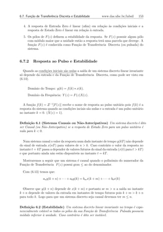 6.7. Fun¸˜o de Transferˆncia Discreta e Estabilidade
        ca             e                                       www.das.ufsc.br/labsil   153


  4. A resposta de Entrada Zero ´ linear (aﬁm) em rela¸ao `s condi¸˜es iniciais e a
                                   e                      c˜ a    co
     resposta de Estado Zero ´ linear em rela¸˜o ` entrada.
                             e               ca a

  5. Os p´los de F (z) deﬁnem a estabilidade da resposta. Se F (z) possuir algum p´lo
          o                                                                       o
     com m´dulo maior que a unidade ent˜o a resposta ter´ uma parcela que diverge. A
            o                            a               a
     fun¸ao F (z) ´ conhecida como Fun¸˜o de Transferˆncia Discreta (ou pulsada) do
         c˜       e                    ca             e
     sistema.


6.7.2     Resposta ao Pulso e Estabilidade

   Quando as condi¸˜es iniciais s˜o nulas a sa´ de um sistema discreto linear invariante
                  co             a            ıda
s´ depende da entrada e da Fun¸ao de Transferˆncia Discreta, como pode ser visto em
 o                               c˜              e
(6.14).

     Dom´
        ınio do Tempo: y(k) = f (k) ∗ x(k).

     Dom´
        ınio da Frequˆncia: Y (z) = F (z)X(z).
                     e

  A fun¸ao f (k) = Z −1 [F (z)] recebe o nome de resposta ao pulso unit´rio pois f (k) ´ a
        c˜                                                              a              e
resposta do sistema quando as condi¸˜es inciais s˜o nulas e a entrada ´ um pulso unit´rio
                                     co          a                    e               a
no instante k = 0. (X(z) = 1).


Deﬁni¸˜o 6.1 (Sistemas Causais ou N˜o-Antecipativos) Um sistema discreto ´ dito
       ca                                 a                                       e
ser Causal (ou N˜o-Antecipativo) se a resposta de Estado Zero para um pulso unit´rio ´
                 a                                                              a    e
nula para k < 0.


  Num sistema causal o valor da resposta num dado instante de tempo y(kT ) n˜o depende
                                                                               a
do sinal de entrada x(nT ) para valores de n > k. Caso contr´rio o valor da resposta no
                                                               a
instante t = kT passa a depender de valores futuros do sinal da entrada (x(t) para t > kT )
e que portanto ainda n˜o est˜o dispon´
                       a     a        ıveis no instante t = kT .

  Mostraremos a seguir que um sistema ´ causal quando o polinˆmio do numerador da
                                        e                    o
Fun¸ao de Transferˆncia F (z) possui grau ≤ ao do denominador.
   c˜             e

  Com (6.13) temos que:

                 an y(k + n) + · · · + a0 y(k) = bm x(k + m) + · · · + b0 x(k)


  Observe que y(k + n) depende de x(k + m) e portanto se m > n a sa´ no instante
                                                                       ıda
k + n depende de valores da entrada em instantes de tempo futuros pois k + m > k + n
para todo k. Logo para que um sistema discreto seja causal devemos ter m ≤ n.


Deﬁni¸˜o 6.2 (Estabilidade) Um sistema discreto linear invariante no tempo ´ expo-
       ca                                                                      e
nencialmente est´vel se todos os p´los da sua Fun¸˜o de Transferˆncia Pulsada possuem
                a                 o              ca             e
m´dulo inferior ` unidade. Caso contr´rio ´ dito ser inst´vel.
  o             a                      a    e            a
 