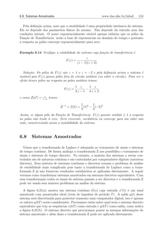 6.8. Sistemas Amostrados                                       www.das.ufsc.br/labsil   154


  Pela deﬁni¸˜o acima, note que a estabilidade ´ uma propriedade intr´
             ca                                e                     ınseca do sistema.
Ela s´ depende dos parˆmetros f´
     o                  a        ısicos do mesmo. N˜o depende da entrada nem das
                                                      a
condi¸˜es iniciais. O nome exponencialmente est´vel apenas enfatiza que os p´los da
     co                                           a                             o
Fun¸ao de Transferˆncia ser˜o a base de exponenciais no dom´
    c˜              e       a                                ınio do tempo e portanto
a resposta ao pulso converge exponencialmente para zero.


Exemplo 6.14 Veriﬁque a estabilidade do sistema cuja fun¸˜o de transferˆncia ´
                                                        ca             e     e
                                                    z
                                    F (z) =
                                              (z − 1)(z + 2)


   Solu¸˜o: Os p´los de F (z) s˜o z = 1 e z = −2 e pela deﬁni¸˜o acima o sistema ´
       ca         o              a                                 ca                    e
inst´vel pois F (z) possui p´los fora do c´
    a                       o             ırculo unit´rio (ou sobre o c´
                                                     a                 ırculo). Para ver o
efeito desses p´los na resposta ao pulso unit´rio temos:
               o                              a
                                             1 z    1 z
                                   F (z) =        −
                                             3z −1 3z +2
                   z
e como Z[ak ] =   z−a
                        temos:

                                               1      1
                                 Z −1 = f (k) = (1)k − (−2)k
                                               3      3
Assim, se algum p´lo da Fun¸˜o de Transferˆncia F (z) possuir m´dulo ≥ 1 a resposta
                   o         ca              e                   o
ao pulso n˜o tende ` zero. Ser´ crescente, oscilat´ria ou converge para um valor n˜o
           a         a          a                   o                             a
nulo, caracterizando assim a instabilidade do sistema.



6.8     Sistemas Amostrados

   Vimos que a transformada de Laplace ´ adequada ao tratamento de sinais e sistemas
                                          e
de tempo cont´ ınuo. De forma an´loga a transformada Z nos possibilita o tratamento de
                                 a
sinais e sistemas de tempo discreto. No entanto, a maioria dos sistemas a serem con-
trolados s˜o de natureza cont´
           a                 ınua e s˜o controlados por computadores digitais (natureza
                                     a
discreta). Essa mistura de sistemas cont´ınuos e discretos tornam o problema de an´lise
                                                                                   a
de estabilidade mais complicado pois tanto a transformada de Laplace como a trans-
formada Z j´ n˜o fornecem resultados satisfat´rios se aplicadas diretamente. A seguir
             a a                               o
veremos como transformar sistemas amostrados em sistemas discretos equivalentes. Com
essa transforma¸˜o todos os sinais do sistema passam a ser discretos e a transformada Z
                ca
pode ser usada sem maiores problemas na an´lise do sistema.
                                             a

   A ﬁgura 6.21(a) mostra um sistema cont´    ınuo G(s) cuja entrada x∗ (t) ´ um sinal
                                                                                e
amostrado com amostrador ideal (trem de impulsos de per´    ıodo T ). A sa´ y(t) desse
                                                                             ıda
sistema ser´ discretizada para posterior tramento num computador digital, isto ´ apenas
            a                                                                     e
os valores y(kT ) ser˜o considerados. Precisamos ent˜o saber qual seria o sistema discreto
                     a                              a
equivalente que tem as sequˆncias x(kT ) como entrada e y(kT ) como sa´
                             e                                           ıda, como indica
a ﬁgura 6.21(b). O sistema discreto que procuramos possui as mesmas informa¸˜es do  co
sistema amostrado e al´m disso a transformada Z pode ser aplicada diretamente.
                        e
 