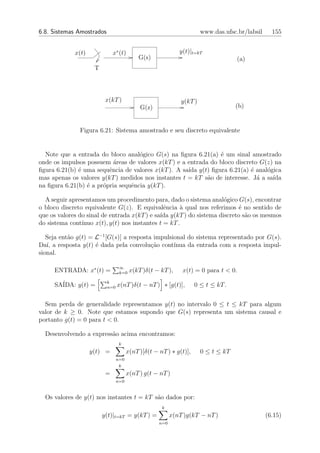 6.8. Sistemas Amostrados                                               www.das.ufsc.br/labsil     155


             x(t)             x∗ (t)                         y(t)|t=kT
                                            G(s)                                    (a)
                     T



                          x(kT )                              y(kT )
                                            G(z)                                    (b)


              Figura 6.21: Sistema amostrado e seu discreto equivalente


  Note que a entrada do bloco anal´gico G(s) na ﬁgura 6.21(a) ´ um sinal amostrado
                                    o                           e
onde os impulsos possuem ´reas de valores x(kT ) e a entrada do bloco discreto G(z) na
                           a
ﬁgura 6.21(b) ´ uma sequˆncia de valores x(kT ). A sa´ y(t) ﬁgura 6.21(a) ´ anal´gica
              e          e                           ıda                    e    o
mas apenas os valores y(kT ) medidos nos instantes t = kT s˜o de interesse. J´ a sa´
                                                            a                 a    ıda
na ﬁgura 6.21(b) ´ a pr´pria sequˆncia y(kT ).
                 e     o         e

  A seguir apresentamos um procedimento para, dado o sistema anal´gico G(s), encontrar
                                                                    o
o bloco discreto equivalente G(z). E equivalˆncia ` qual nos referimos ´ no sentido de
                                                e     a                   e
que os valores do sinal de entrada x(kT ) e sa´ y(kT ) do sistema discreto s˜o os mesmos
                                              ıda                           a
do sistema cont´ınuo x(t), y(t) nos instantes t = kT .

   Seja ent˜o g(t) = L−1 [G(s)] a resposta impulsional do sistema representado por G(s).
           a
Da´ a resposta y(t) ´ dada pela convolu¸ao cont´
   ı,                e                    c˜      ınua da entrada com a resposta impul-
sional.

                                  ∞
     ENTRADA: x∗ (t) =            k=0   x(kT )δ(t − kT ),     x(t) = 0 para t < 0.

     SA´
       IDA: y(t) =         k
                           n=0   x(nT )δ(t − nT ) ∗ [g(t)],         0 ≤ t ≤ kT .


  Sem perda de generalidade representamos y(t) no intervalo 0 ≤ t ≤ kT para algum
valor de k ≥ 0. Note que estamos supondo que G(s) representa um sistema causal e
portanto g(t) = 0 para t < 0.

  Desenvolvendo a express˜o acima encontramos:
                         a
                                  k
                    y(t) =             x(nT )[δ(t − nT ) ∗ g(t)],      0 ≤ t ≤ kT
                                 n=0
                                  k
                          =            x(nT ) g(t − nT )
                                 n=0


  Os valores de y(t) nos instantes t = kT s˜o dados por:
                                           a
                                                     k
                         y(t)|t=kT = y(kT ) =             x(nT )g(kT − nT )                     (6.15)
                                                    n=0
 